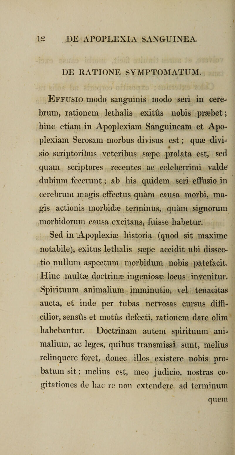 DE RATIONE SYMPTOMATUM. Effusio modo sanguinis modo seri in cere- ])rum, rationem lethalis exitus nobis praebet; bine etiam in Apoplexiam Sanguineam et Apo¬ plexiam Serosam morbus divisus est; quae divi- sio scriptoribus veteribus saepe prolata est, sed quam scriptores recentes ac celeberrimi valde dubium fecerunt; ab his quidem seri effusio in cerebrum magis effectus quam causa morbi, ma¬ gis actionis morbidae terminus^ quam signorum morbidorum causa excitans, fuisse habetur. Sed in Apoplexiae historia (quod sit maxime notabile), exitus lethalis saepe accidit ubi dissec¬ tio nullum aspectum morbidum nobis patefacit* Hinc multae doctrinae ingeniosae locus invenitur. Spirituum animalium. imminutioj vel tenacitas aucta, et inde per tubas nervosas cursus diffi¬ cilior, sensus et motus defecti, rationem dare olim habebantur. Doctrinam autem spirituum ani¬ malium, ac leges, quibus transmissi sunt, melius relinquere foret, donec illos existere nobis pro¬ batum sit; melius est, meo judicio, nostras co¬ gitationes de hac re non extendere ad terminum quem