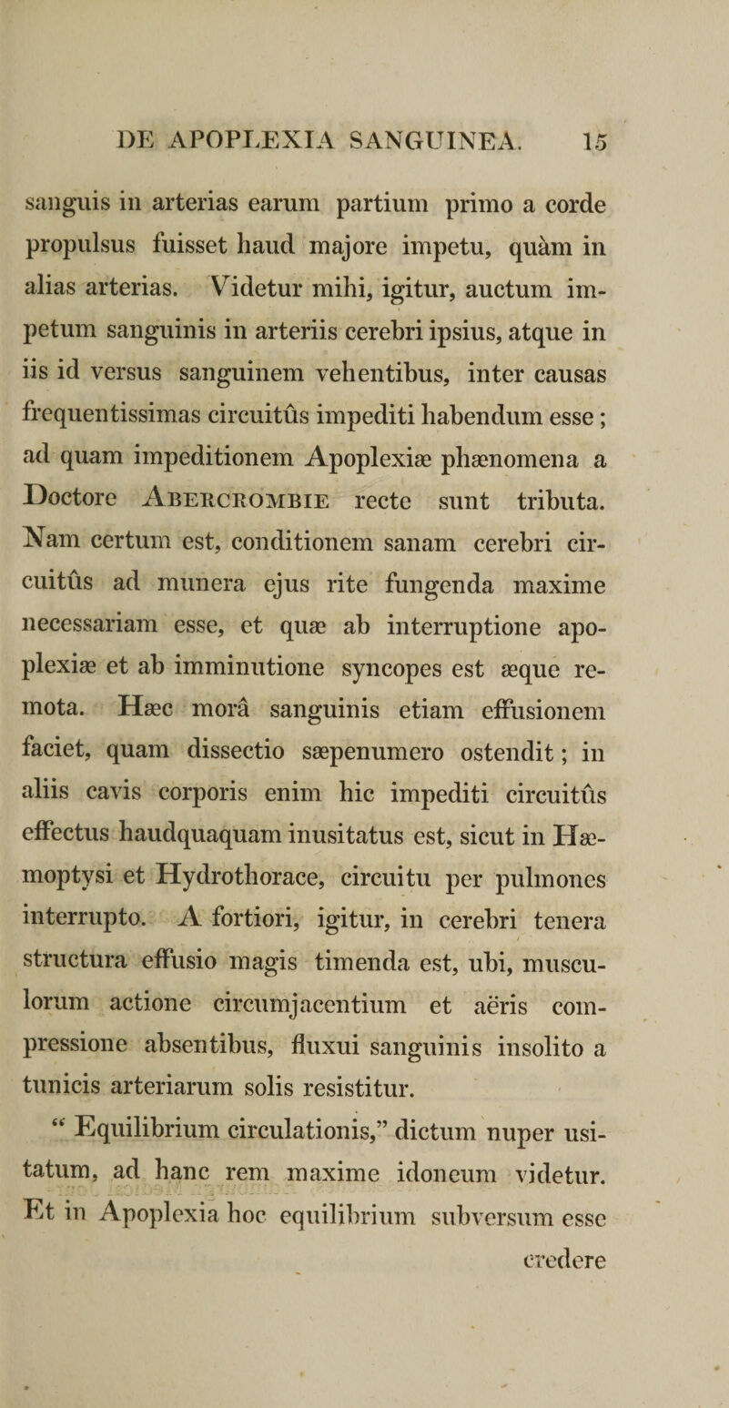 sanguis in arterias earum partium primo a corde propulsus fuisset haud majore impetu, quam in alias arterias. V^idetur mihi, igitur, auctum im¬ petum sanguinis in arteriis cerebri ipsius, atque in iis id versus sanguinem vehentibus, inter causas frequentissimas circuitus impediti habendum esse; ad quam impeditionem Apoplexiae phaenomena a Doctore Aberckombie recte sunt tributa. Nam certum est, conditionem sanam cerebri cir¬ cuitus ad munera ejus rite fungenda maxime necessariam esse, et quae ah interruptione apo¬ plexiae et ab imminutione syncopes est aeque re¬ mota. Haec mora sanguinis etiam effusionem faciet, quam dissectio saepenumero ostendit; in aliis cavis corporis enim hic impediti circuitus effectus haudquaquam inusitatus est, sicut in Hae¬ moptysi et Hydrothorace, circuitu per pulmones interrupto. A fortiori, igitur, in cerebri tenera structura effusio magis timenda est, ubi, muscu¬ lorum actione circumjacentium et aeris com¬ pressione absentibus, fluxui sanguinis insolito a tunicis arteriarum solis resistitur. Equilibrium circulationis,” dictum nuper usi¬ tatum, ad hanc rem maxime idoneum videtur. Et in Apoplexia hoc equilibrium subversum esse credere
