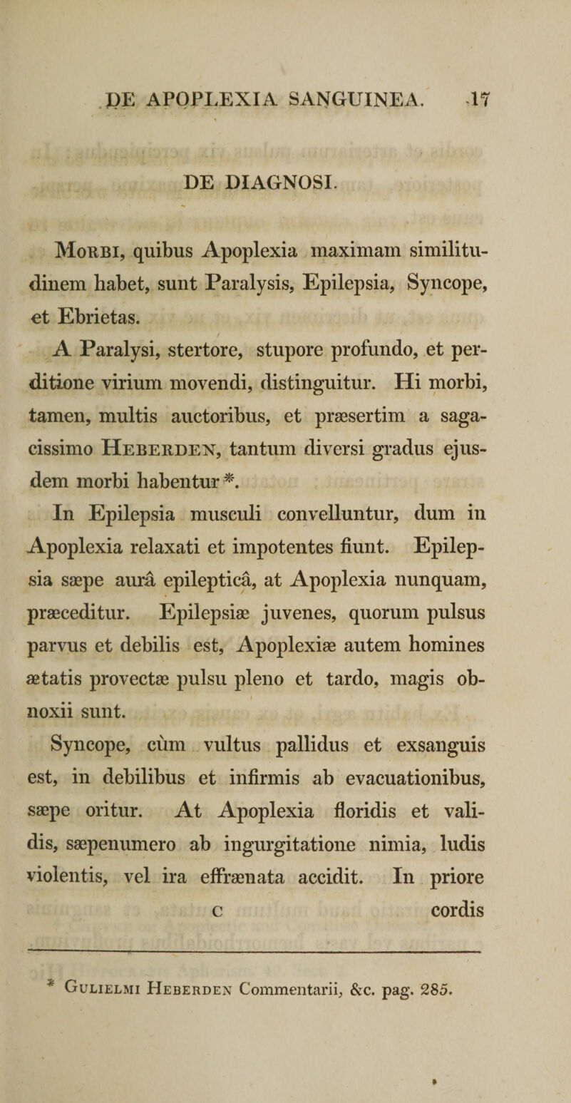 DE DIAGNOSI. Morbi, quibus Apoplexia maximam similitu¬ dinem habet, sunt Paralysis, Epilepsia, Syncope, et Ebrietas. / A Paralysi, stertore, stupore profundo, et per¬ ditione virium movendi, distinguitur. Hi morbi, tamen, multis auctoribus, et praesertim a saga¬ cissimo Heberden, tantum diversi gradus ejus¬ dem morbi habentur ^'. In Epilepsia musculi convelluntur, dum in Apoplexia relaxati et impotentes fiunt. Epilep¬ sia saepe aura epileptica, at Apoplexia nunquam, praeceditur. Epilepsiae juvenes, quorum pulsus parvus et debilis est. Apoplexiae autem homines aetatis provectae pulsu pleno et tardo, magis ob- I noxii sunt. Syncope, cum vultus pallidus et exsanguis est, in debilibus et infirmis ab evacuationibus, saepe oritur. At Apoplexia floridis et vali¬ dis, saepenumero ab ingurgitatione nimia, ludis violentis, vel ira effraenata accidit. In priore c cordis * Gulielmi Heberden Commentarii, &amp;c. pag. 285.