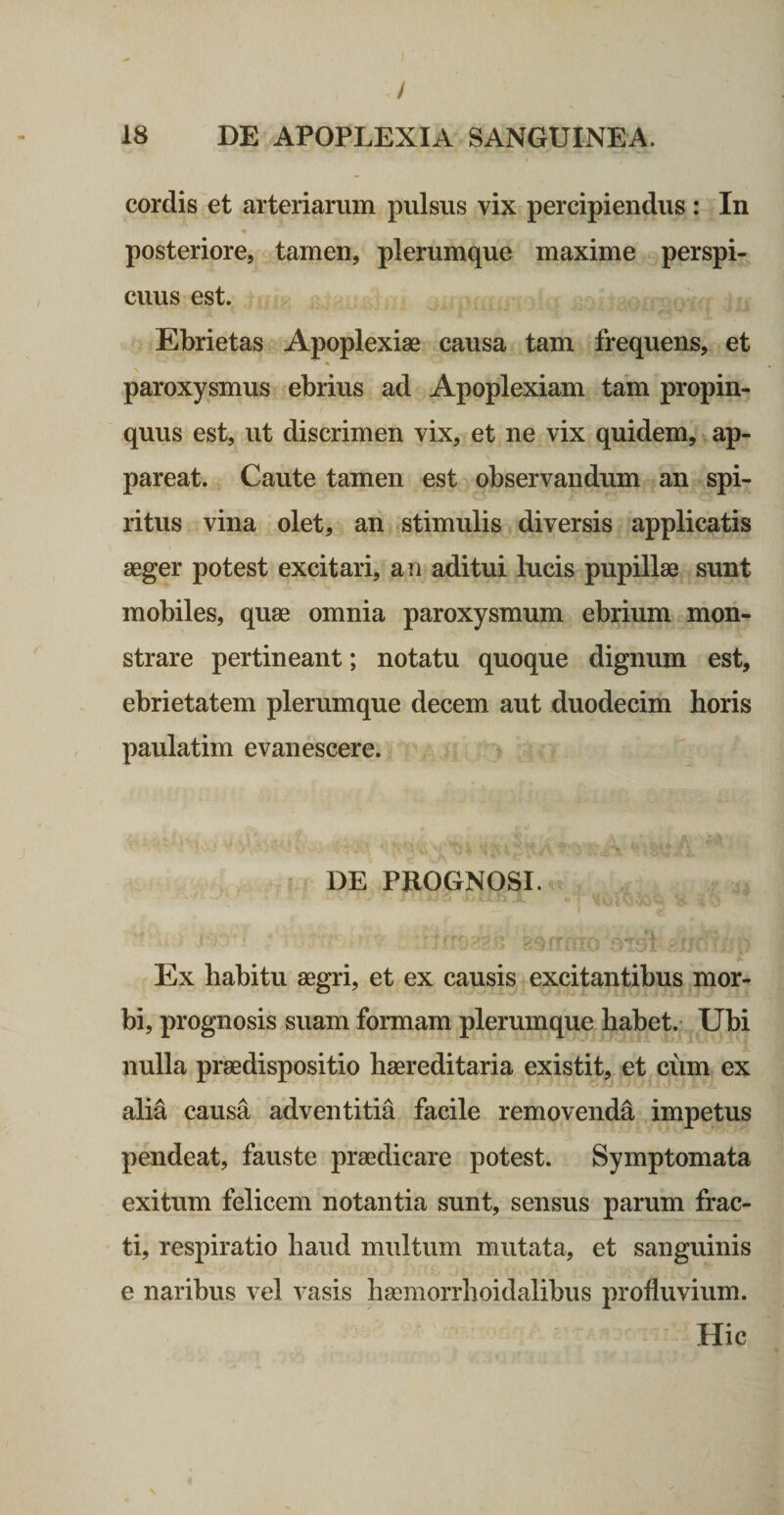 / 18 DE APOPLEXIA SANGUINEA. cordis et arteriarum pulsus vix percipiendus : In « posteriore, tamen, plerumque maxime perspi¬ cuus est. Ebrietas Apoplexiae causa tam frequens, et « paroxysmus ebrius ad Apoplexiam tam propin¬ quus est, ut discrimen vix, et ne vix quidem, ap¬ pareat. Caute tamen est observandum an spi¬ ritus vina olet, an stimulis diversis applicatis aeger potest excitari, an aditui lucis pupillae sunt mobiles, quae omnia paroxysmum ebrium mon¬ strare pertineant; notatu quoque dignum est, ebrietatem plerumque decem aut duodecim horis paulatim evanescere. DE PROGNOSI. . 4, Ex habitu aegri, et ex causis excitantibus mor¬ bi, prognosis suam formam plerumque habet. Ubi nulla praedispositio haereditaria existit, et cum ex alia causa adventitia facile removenda impetus pendeat, fauste praedicare potest. Symptomata exitum felicem notantia sunt, sensus parum frac¬ ti, respiratio haud multum mutata, et sanguinis e naribus vel vasis hasmorrhoidalibus profluvium. Hic