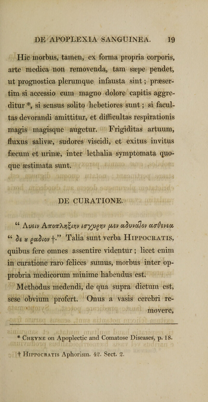 Hic morbus, tamen, ex forma propria corporis, arte medica non removenda, tam saepe pendet, ut prognostica plerumque infausta sint; praeser¬ tim si accessio cum magno dolore capitis aggre¬ ditur si sensus solito hebetiores sunt; si facul¬ tas devorandi amittitur, et difficultas respirationis magis magisque augetur* Frigiditas artuum, fluxus salivae, sudores viscidi, et exitus invitus faecum et urinae, inter lethalia symptomata quo¬ que aestimata sunt. 4 DE CURATIONE. “ Avbiv tcryv^riv f/Av ol^vvoIov u(TdzvBcc “ Se 8 ^ccSioi/ f Talia sunt verba Hippocratis, quibus fere omnes assentire videntur ; licet enim in curatione raro felices sumus, morbus inter op¬ probria medicorum minime habendus est. Methodus medendi, de qua supra dictum est, sese obvium profert. Onus a vasis cerebri re- * ^ movere, ^ Cheyne on Apoplectic and Comatose Diseases, p. 18. t Hippocratis Aphorism. 42. Sect. 2.