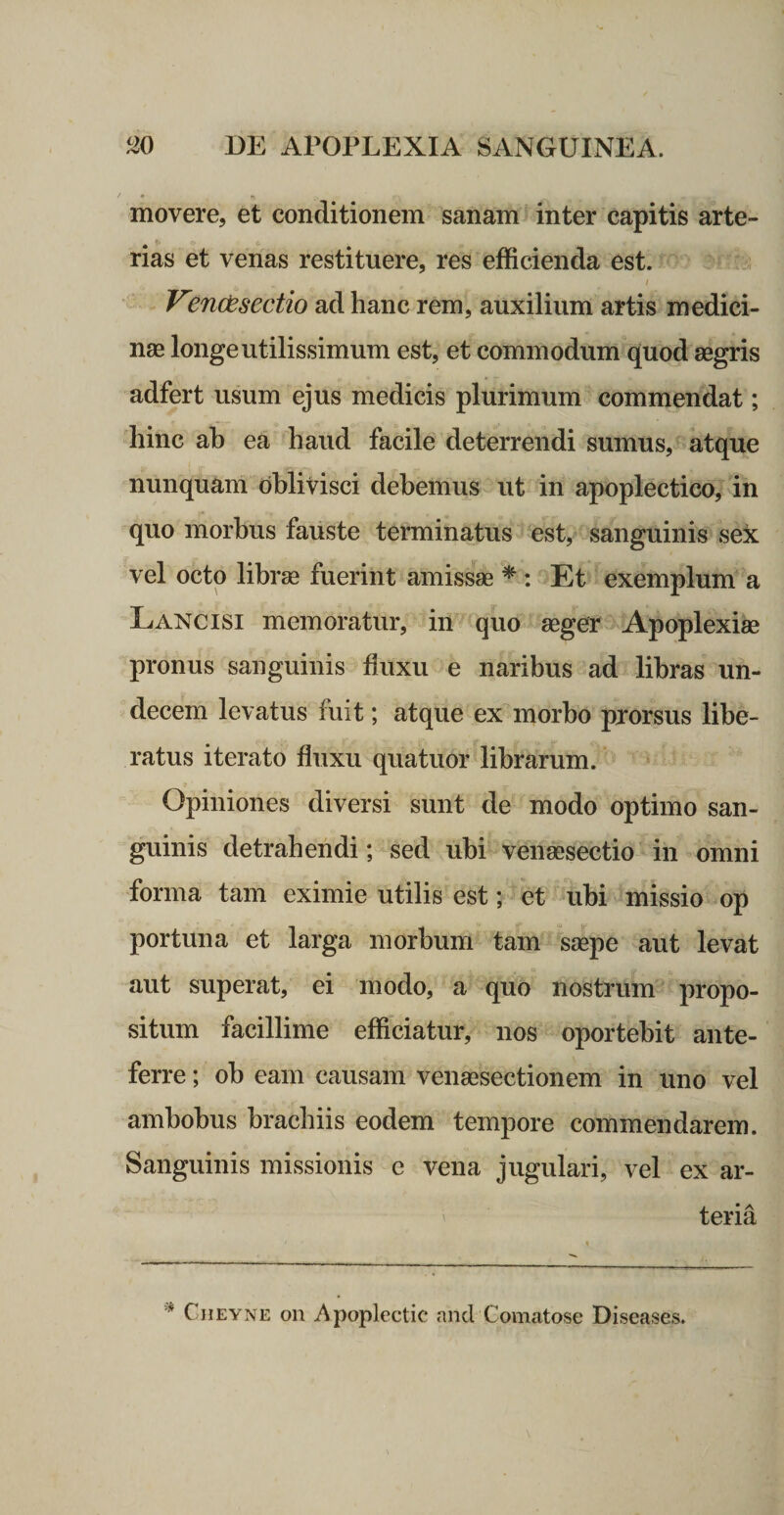 movere, et conditionem sanam inter capitis arte- nas et venas restituere, res efficienda est. / Venodsectio ad hanc rem, auxilium artis medici¬ nae longe utilissimum est, et commodum quod aegris adfert usum ejus medicis plurimum commendat; hinc ah ea haud facile deterrendi sumus, atque nunquam oblivisci debemus ut in apoplectico, in quo morbus fauste terminatus est, sanguinis sex vel octo librae fuerint amissae ^ : Et exemplum a Lancisi memoratur, in quo aeger Apoplexia pronus sanguinis huxu e naribus ad libras un- decem levatus fuit; atque ex morbo prorsus libe¬ ratus iterato fluxu quatuor librarum. Opiniones diversi sunt de modo optimo san¬ guinis detrahendi; sed ubi venaesectio in omni forma tam eximie utilis est; et ubi missio op portuna et larga morbum tam saepe aut levat aut superat, ei modo, a quo nostrum propo¬ situm facillime efficiatur, nos oportebit ante¬ ferre ; ob eam causam venaesectionem in uno vel ambobus brachiis eodem tempore commendarem. Sanguinis missionis e vena jugulari, vel ex ar¬ teria