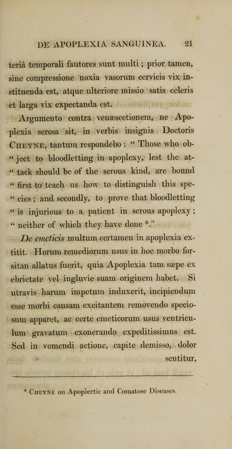teria temporali fautores sunt multi; prior tamen, sine compressione noxia vasorum cervicis vix in¬ stituenda est, atque ulteriore missio satis celeris et larga vix expectanda est. > ■ Argumento contra venaesectionem, ne Apo¬ plexia serosa sit, in verbis insignis Doctoris Cheyne, tantum respondebo : “ Those who ob- ‘‘ject to bloodletting in apoplexy, lest the at- “ tack should be of the serous kind, are bound “ first to teach us how to distinguish this spe- ‘‘ cies ; and secondly, to prove that bloodletting is injurious to a patient in serous apoplexy; neither of whicli they have done De emeticis multum certamen in apoplexia ex- titit. Horum remediorum usus in hoc morho for¬ sitan allatus fuerit, quia Apoplexia tam s^pe ex ebrietate vel ingluvie suam originem habet. Si utravis harum impetum induxerit, incipiendum esse morhi causam excitantem removendo specio¬ sum apparet, ac certe emeticorum usus ventricu¬ lum gravatum exonerando expeditissimus est. Sed in vomendi actione, capite demisso, dolor sentitur.