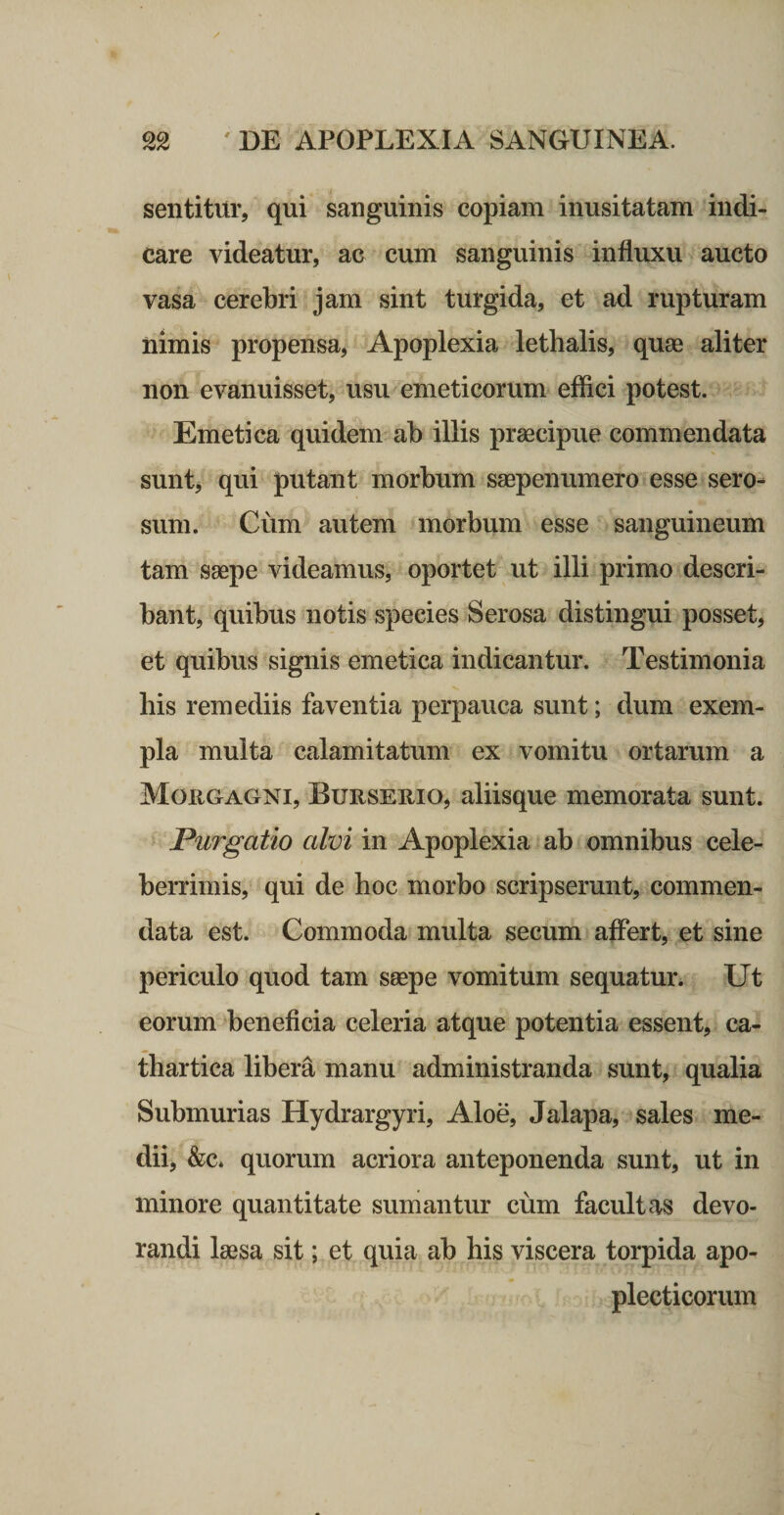 sentitur, qui sanguinis copiam inusitatam indi¬ care videatur, ac cum sanguinis influxu aucto vasa cerebri jam sint turgida, et ad rupturam nimis propensa. Apoplexia lethalis, quae aliter non evanuisset, usu emeticorum effici potest. Emetica quidem ab illis praecipue commendata sunL qui putant morbum saepenumero esse sero¬ sum. Cum autem morbum esse sanguineum tam saepe videamus, oportet ut illi primo descri¬ bant, quibus notis species Serosa distingui posset, et quibus signis emetica indicantur. Testimonia his remediis faventia perpauca sunt; dum exem¬ pla multa calamitatum ex vomitu ortarum a Morgagni, Burserio, aliisque memorata sunt. Purgatio alvi in Apoplexia ab omnibus cele¬ berrimis, qui de hoc morbo scripserunt, commen¬ data est. Commoda multa secum affert, et sine periculo quod tam saepe vomitum sequatur. Ut eorum ‘beneficia celeria atque potentia essent, ca- thartica libera manu administranda sunt, qualia Submurias Hydrargyri, Aloe, Jalapa, sales me¬ dii, &amp;c. quorum acriora anteponenda sunt, ut in minore quantitate sumantur cum facultas devo¬ randi laesa sit; et quia ab his viscera torpida apo- plecticorum