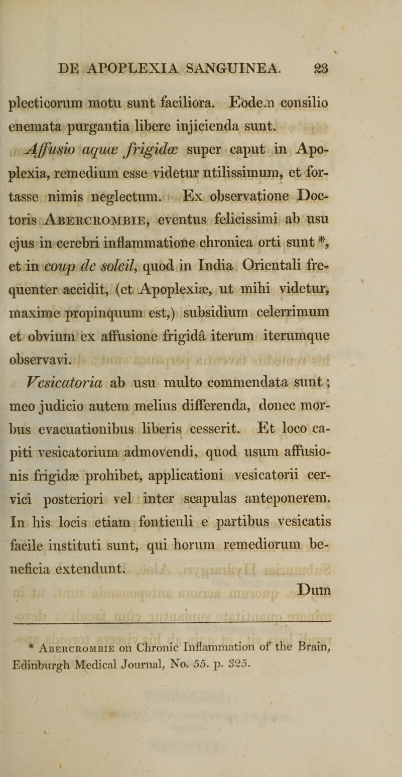 plecticorum motu sunt faciliora. Eodem consilio enemata purgantia libere injicienda sunt. Affusio aquas frigidce super caput in Apo¬ plexia, remedium esse videtur utilissimum, et for¬ tasse nimis neglectum. Ex observatione Doc- toris Aberciiombie, eventus felicissimi ab usu ejus in cerebri inflammatione chronica orti sunt % et in coup de soleiU quod in India Orientali fre¬ quenter accidit, (et Apoplexise, ut mihi videtur, maxime propinquum est,) subsidium celerrimum et obvium ex affusione frigida iterum iterumque observavi. Vesicatoria ab usu multo commendata sunt; meo judicio autem melius differenda, donec mor¬ bus evacuationibus liberis cesserit. Et loco ca¬ piti vesicatorium admovendi, quod usum affusio¬ nis frigid83 prohibet, applicationi vesicatorii cer¬ vici posteriori vel inter scapulas anteponerem. In his locis etiam fonticuli e partihus vesicatis facile instituti sunt, qui horum remediorum be¬ neficia extendunt. Dum * Abercrombie on Chronie Inflammation of the Brain, Edinbiirgh Medical Journab No. 55. p. 325.