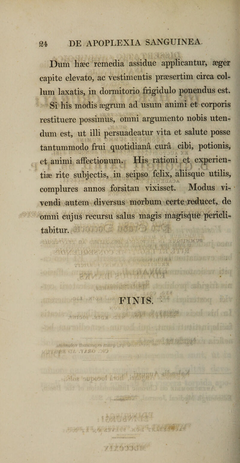 ^ , ' . **: Dum hsec remedia assidue applicantur» aeger capite elevato, ac vestimentis praesertim circa col¬ lum laxatis, in dormitorio frigidulo ponendus est. ^ Si his modis aegrum ad usum'animi et corporis restituere possimiis, omni argumento nobis uten¬ dum est, ut illi persuadeatur vita et salute posse ^ 'fi ^ ^ tantummodo frui quotidiana cura cibi, potionis, et animi alfectionum. His ,f. t '■ » ■ ii ■ . ■ ' tiae rite subjectis, in seipso complures annos forsitan vixisset. Modus vi- • vendi autem diversus morbum certe ^reducet, de omni ciijuS recursu salus magis magisque pericli* tabitur. ^ '’'Vr' ■, ji., .{P FINIS. rationi^et experien- felix, aliisque utilis, • n V - - .'i IJiiJ r.f }.. >
