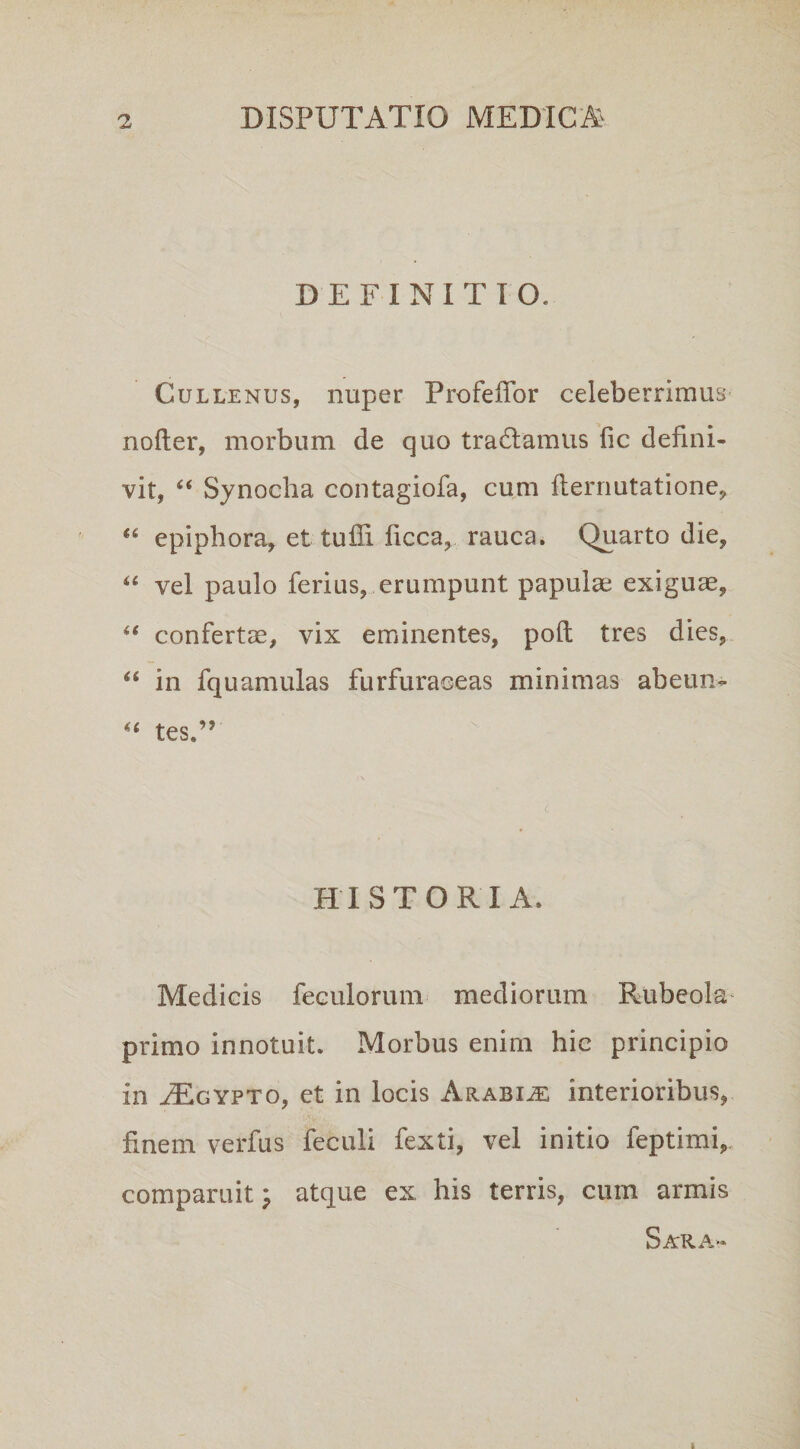 DEFINITIO. Cullenus, nuper Profefior celeberrimus nofter, morbum de quo tracfiamus fic defini¬ vit, “ Synocha contagiofa, cum fternutatione, lfi epiphora, et tuffi ficca, rauca. Quarto die, “ vel paulo ferius, erumpunt papulae exiguae, “ confertae, vix eminentes, poli tres dies, “ in fquamulas furfuraceas minimas ab eum ^& fpr ^ j HISTORIA. Medicis feculorum mediorum Rubeola* primo innotuit. Morbus enim hic principio in FEgypto, et in locis Arabiae interioribus, finem verfus feculi fexti, vel initio feptimi,„ comparuit ; atque ex his terris, cum armis Sar.\>*