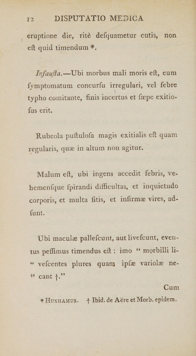 eruptione die, rite defquametur cutis, non eft quid timendum Infaufta.—Ubi morbus mali moris eft, cum fvmptomatum concurfu irregulari, vel febre typho comitante, finis incertus et faepe exitio- fus erit. Rubeola puftulofa magis exitialis eft quam regularis, quae in altum non agitur. Malum eft, ubi ingens accedit febris, ve~ hemenfque fpirandi difficultas, et inquietudo corporis, et multa fitis, et infirmae vires, ad- funt. Ubi maculas pallefcunt, aut livefcunt, even¬ tus peffimus timendus eft ; imo “ morbilli li- vefcentes plures quam ipfae vanol^ ne- w eant f.” Cum f Huxhamus. f Ibid. de Aere et Morb. epidem.