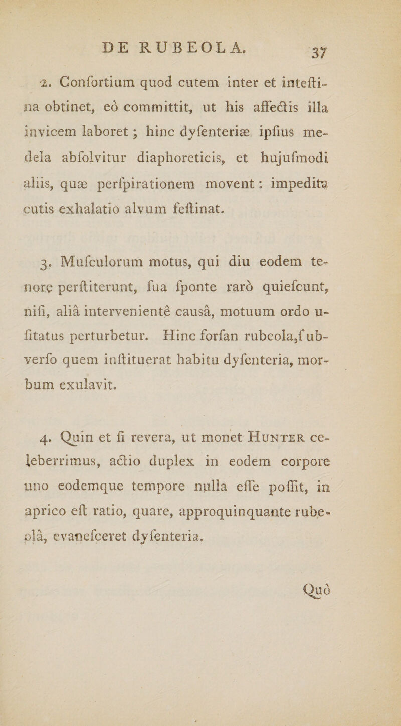 -2. Gonfortium quod cutem inter et intefti- na obtinet, eo committit, ut his affe&is illa invicem laboret; hinc dyfenteriae ipfius me¬ dela abfolvitur diaphoreticis, et hujufmodi aliis, quae perfpirationem movent: impeditp cutis exhalatio alvum feftinat. 3. Mufculorum motus, qui diu eodem te¬ nore perftiterunt, fu a fponte raro quiefcunt, nili, alia interveniente causa, motuum ordo u- litatus perturbetur. Hinc forfan rubeola5fub- verfo quem inftituerat habitu dyfenteria, mor¬ bum exulavit. 4. Quin et fi revera, ut monet Hunter ce¬ leberrimus, aclio duplex in eodem corpore uno eodemque tempore nulla efie poffit, in aprico eft ratio, quare, approquinquante rube- pia, evanefceret dyfenteria.