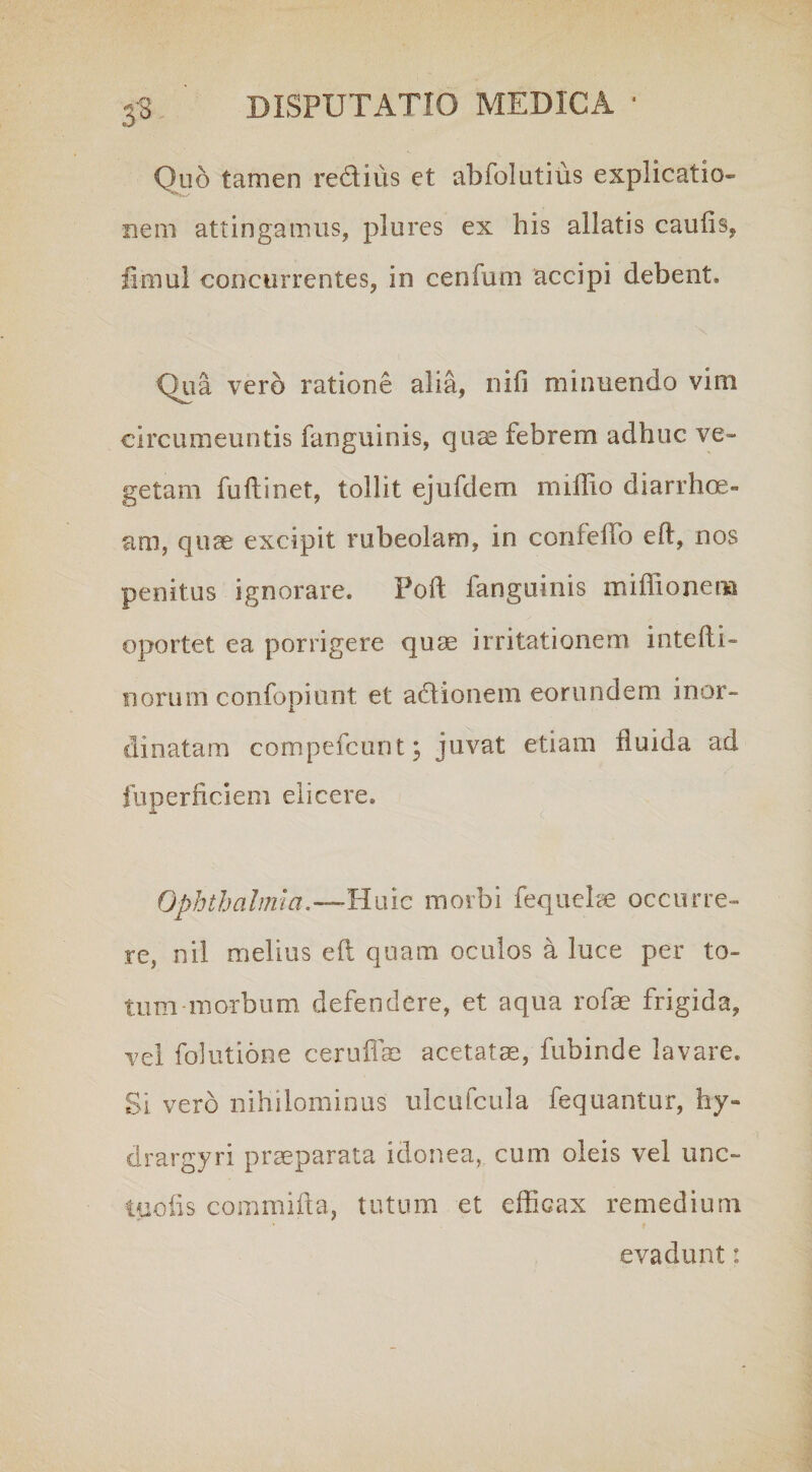 3'3 Quo tamen re&ius et abfolutius explicatio» nem attingamus, plures ex his allatis caulis, fimul concurrentes, in cerifum accipi debent* Qua vero ratione alia, nili minuendo vini circumeuntis fanguinis, quae febrem adhuc ve¬ getam fuilinet, tollit ejufdem millio diarrhoe¬ am, qtice excipit rubeolam, in confeffo eft, nos penitus ignorare. Poft fanguinis millio nem oportet ea porrigere quas irritationem intelli- norum confopiunt et adlionem eorundem inor¬ dinatam compefcunt ; juvat etiam fluida ad fuperficiem elicere. Ophthalmia.— Huic morbi fequehe occurre¬ re, nil melius eft quam oculos a luce per to¬ tum morbum defendere, et aqua rofas frigida, vel folutione ceruflae acetatae, fubinde lavare. Si vero nihilominus ulcufcula fequantur, hy- drargyri praeparata idonea, cum oleis vel unc- tuofis commifta, tutum et efficax remedium evadunt: