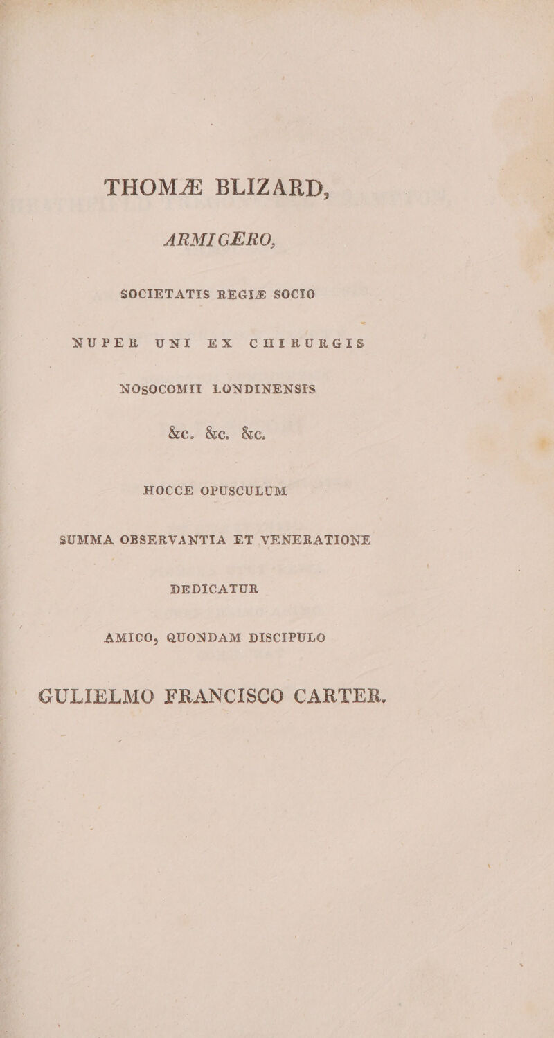 THOMJE BLIZARD, ARMIGERO, SOCIETATIS REGIE SOCIO NUPER UNI EX CHIRURGIS NOSOCOMII LONDINENSIS &C» & c» &c» HOCCE OPUSCULUM SUMMA OBSERVANTIA ET VENERATIONE DEDICATUR AMICO, QUONDAM DISCIPULO