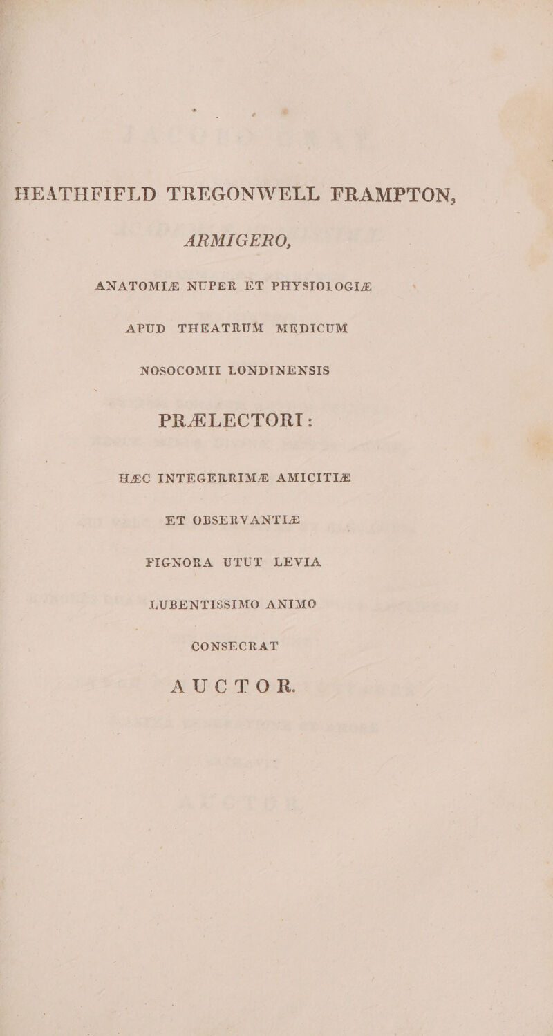 HEATHFIFLD TREGONWELL FRAMPTQN, ARMIGERO, ANATOMLE NUPER ET PHYSIOLOGIAE APUD THEATRUM MEDICUM NOSOCOMII LONDINENSIS PRAELECTORI: HAC INTEGERRIMAE AMICITIA ET OBSERVANTIA PIGNORA UTUT LEVIA LUBENTISSIMO ANIMO CONSECRAT AUCTOR
