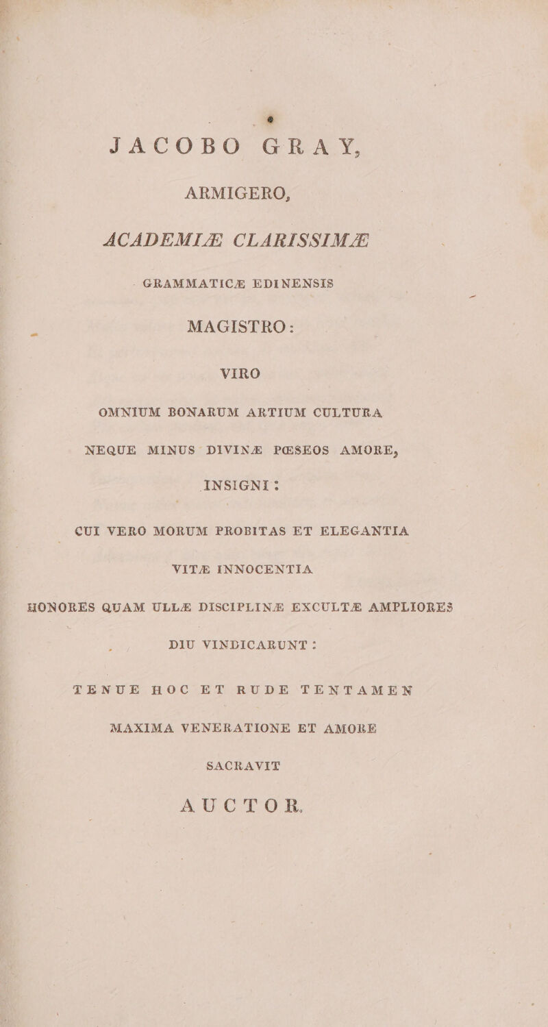 JACOBO G R A Y, ARMIGERO, ACADEMIAE CLARISSIMAE GRAMMATICAE EDINENSIS MAGISTRO: VIRO OMNIUM BONARUM ARTIUM CULTURA NEQUE MINUS DIVINE PtESEOS AMOREj INSIGNI : CUI VERO MORUM PROBITAS ET ELEGANTIA VIT.E INNOCENTIA HONORES QUAM ULLE DISCIPLINAS EXCULTAE AMPLIORES DIU VINDICARUNT : TENUE HOC ET RUDE TENTAMEN MAXIMA VENERATIONE ET AMORE SACRAVIT A UCTO Ii