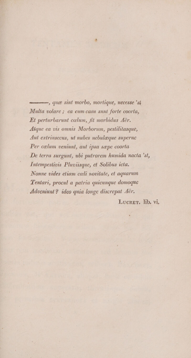 qnce sint morbo, mortique, necesse 'st Multa volare ; ea cum casu sunt forte coorta, Et perturbarunt coelum, Jit morbidus Aer. Atque ea vis omnis Morborum, pestilitasque, Aut extrinsecus, ut nubes nebulaeque superne Per caelum veniunt, aut ipsa saepe coorta Pe terra surgunt, ubi putrorem humida nacta 'si, Intempestivis Pluviisque, et Solibus icta. Nonne vides etiam coeli novitate, et aquarum Tentari, procul a patria quicunque domoque Adveniunt ? ideo quia longe discrepat Aer. Lucret, lib, vi