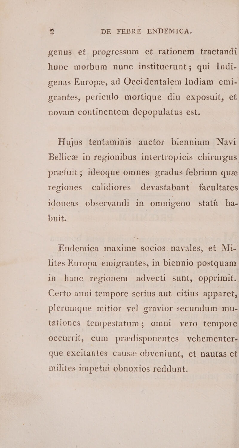 genus et progressum et rationem tractandi hunc morbum nunc instituerunt; qui Indi¬ genas Europae, ad Occidentalem Indiam emi¬ grantes, periculo mortique diu exposuit, et novam continentem depopulatus est. Hujus tentaminis auctor biennium Navi Bellicae in regionibus intertropicis chirurgus praefuit; ideoque omnes gradus febrium quae regiones calidiores devastabant facultates idoneas observandi in omnigeno statu ha¬ buit. Endemica maxime socios navales, et Mi¬ lites Europa emigrantes, in biennio postquam In hanc regionem advecti sunt, opprimit. Certo anni tempore serius aut citius apparet, plerumque mitior vel gravior secundum mu¬ tationes tempestatum; omni vero tempoie occurrit, cum praedisponentes vehementer- que excitantes causse obveniunt, et nautas et milites impetui obnoxios reddunt.