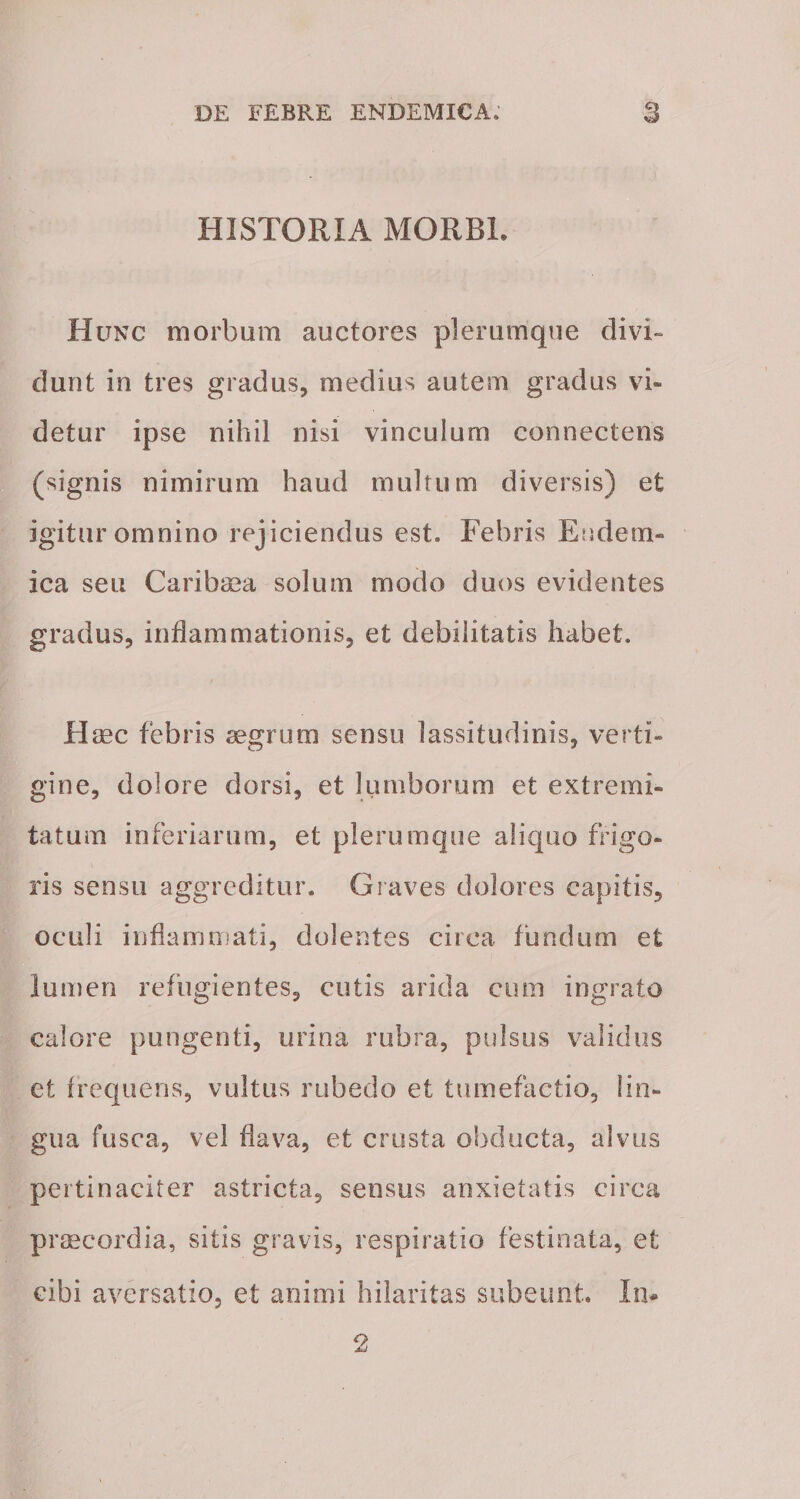 HISTORIA MORBI. Hunc morbum auctores plerumque divi¬ dunt in tres gradus, medius autem gradus vi¬ detur ipse nihil nisi vinculum connectens (signis nimirum haud multum diversis) et igitur omnino rejiciendus est. Febris Endem¬ ica seu Caribaea solum modo duos evidentes gradus, inflammationis, et debilitatis habet. Haec febris aegrum sensu lassitudinis, verti¬ gine, dolore dorsi, et lumborum et extremi¬ tatum inferiarum, et plerumque aliquo frigo¬ ris sensu aggreditur. Graves dolores capitis, oculi inflammati, dolentes circa fundum et lumen refugientes, cutis arida cum ingrato calore pungenti, urina rubra, pulsus validus et frequens, vultus rubedo et tumefactio, lin¬ gua fusca, vel flava, et crusta obducta, alvus pertinaciter astricta, sensus anxietatis circa praecordia, sitis gravis, respiratio festinata, et cibi aversatio, et animi hilaritas subeunt. In* 2