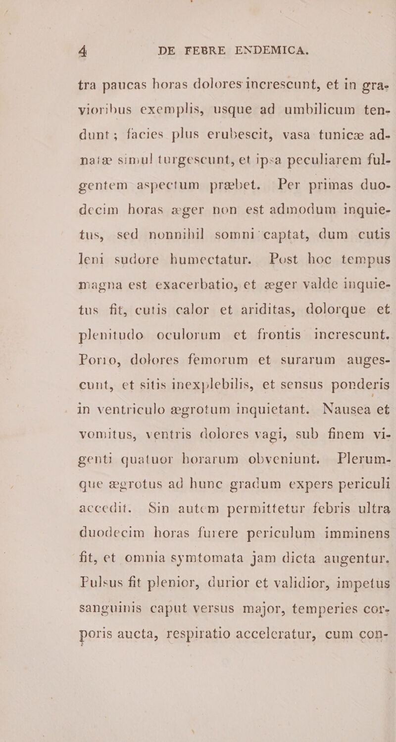 tra paucas horas dolores increscunt, et in gra¬ vioribus exemplis, usque ad umbilicum ten¬ dunt ; facies plus erubescit, vasa tunicae ad- nafae simul turgescunt, et ipsa peculiarem ful¬ gentem aspectum praebet. Per primas duo¬ decim horas ager non est admodum inquie¬ tus, sed nonnihil somni captat, dum cutis leni sudore humectatur. Post hoc tempus magna est exacerbatio, et ager valde inquie¬ tus fit, cutis calor et ariditas, dolorque et plenitudo oculorum et frontis increscunt. Pono, dolores femorum et surarum auges¬ cunt, et sitis inexplebilis, et sensus ponderis in ventriculo aegrotum inquietant. Nausea et vomitus, ventris dolores vagi, sub finem vi¬ genti qua tuor horarum obveniunt. Plerum¬ que aegrotus ad hunc gradum expers periculi accedit. Sin autem permittetur febris ultra duodecim horas fui ere periculum imminens fit, et omnia symtomata jam dicta augentur. Pulsus fit plenior, durior et validior, impetus sanguinis caput versus major, temperies cor¬ poris aucta, respiratio acceleratur, cum coii-