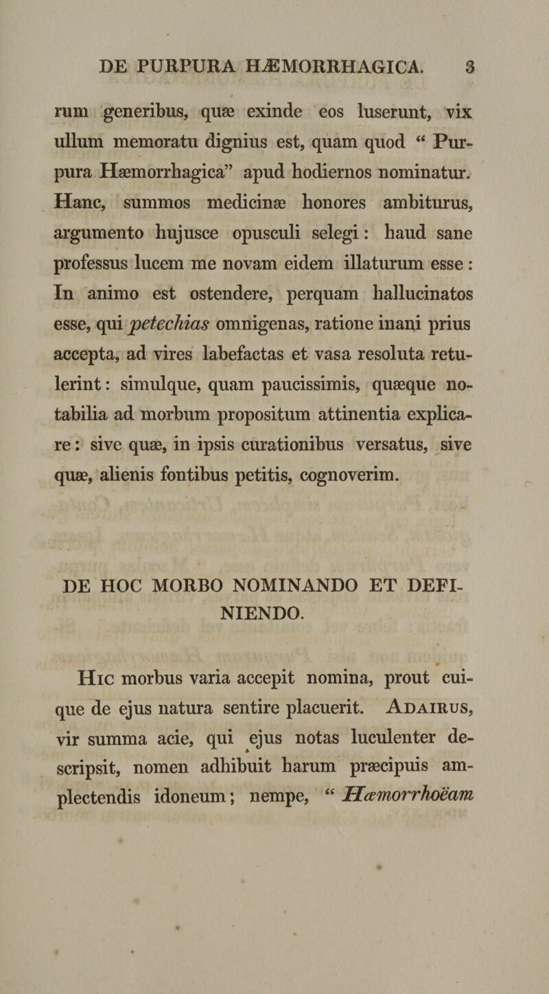 rum generibus, quae exinde eos luserunt, vix ullum memoratu dignius est, quam quod “ Pur¬ pura Haemorrhagica” apud hodiernos nominatur. Hanc, summos medicinae honores ambiturus, argumento hujusce opusculi selegi: haud sane professus lucem me novam eidem illaturum esse : In animo est ostendere, perquam hallucinatos esse, qui petechias omnigenas, ratione inani prius accepta, ad vires labefactas et vasa resoluta retu¬ lerint : simulque, quam paucissimis, quaeque no¬ tabilia ad morbum propositum attinentia explica¬ re : sive quae, in ipsis curationibus versatus, sive quae, alienis fontibus petitis, cognoverim. DE HOC MORBO NOMINANDO ET DEFI¬ NIENDO. Hic morbus varia accepit nomina, prout cui¬ que de ejus natura sentire placuerit. Adairus, vir summa acie, qui ejus notas luculenter de¬ scripsit, nomen adhibuit harum praecipuis am¬ plectendis idoneum; nempe, “ Hamorrhoeam