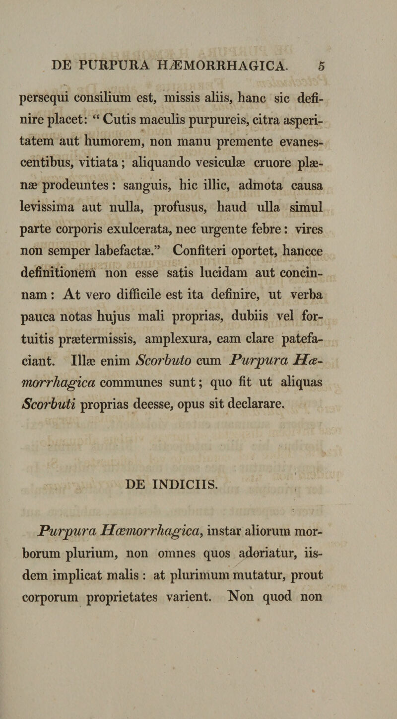 persequi consilium est, missis aliis, hanc sic defi¬ nire placet: “ Cutis maculis purpureis, citra asperi¬ tatem aut humorem, non manu premente evanes¬ centibus, vitiata; aliquando vesiculae cruore plae- nae prodeuntes: sanguis, hic illic, admota causa levissima aut nulla, profusus, haud ulla simul parte corporis exulcerata, nec urgente febre: vires non semper labefactae.” Confiteri oportet, hancce definitionem non esse satis lucidam aut concin- nam: At vero difficile est ita definire, ut verba pauca notas hujus mali proprias, dubiis vel for¬ tuitis praetermissis, amplexura, eam clare patefa¬ ciant. Illae enim Scorbuto cum Purpura Hae¬ morrhagica communes sunt; quo fit ut aliquas Scorbuti proprias deesse, opus sit declarare. DE INDICIIS. Purpura Hcemorrhagica, instar aliorum mor¬ borum plurium, non omnes quos adoriatur, iis¬ dem implicat malis : at plurimum mutatur, prout corporum proprietates varient. Non quod non