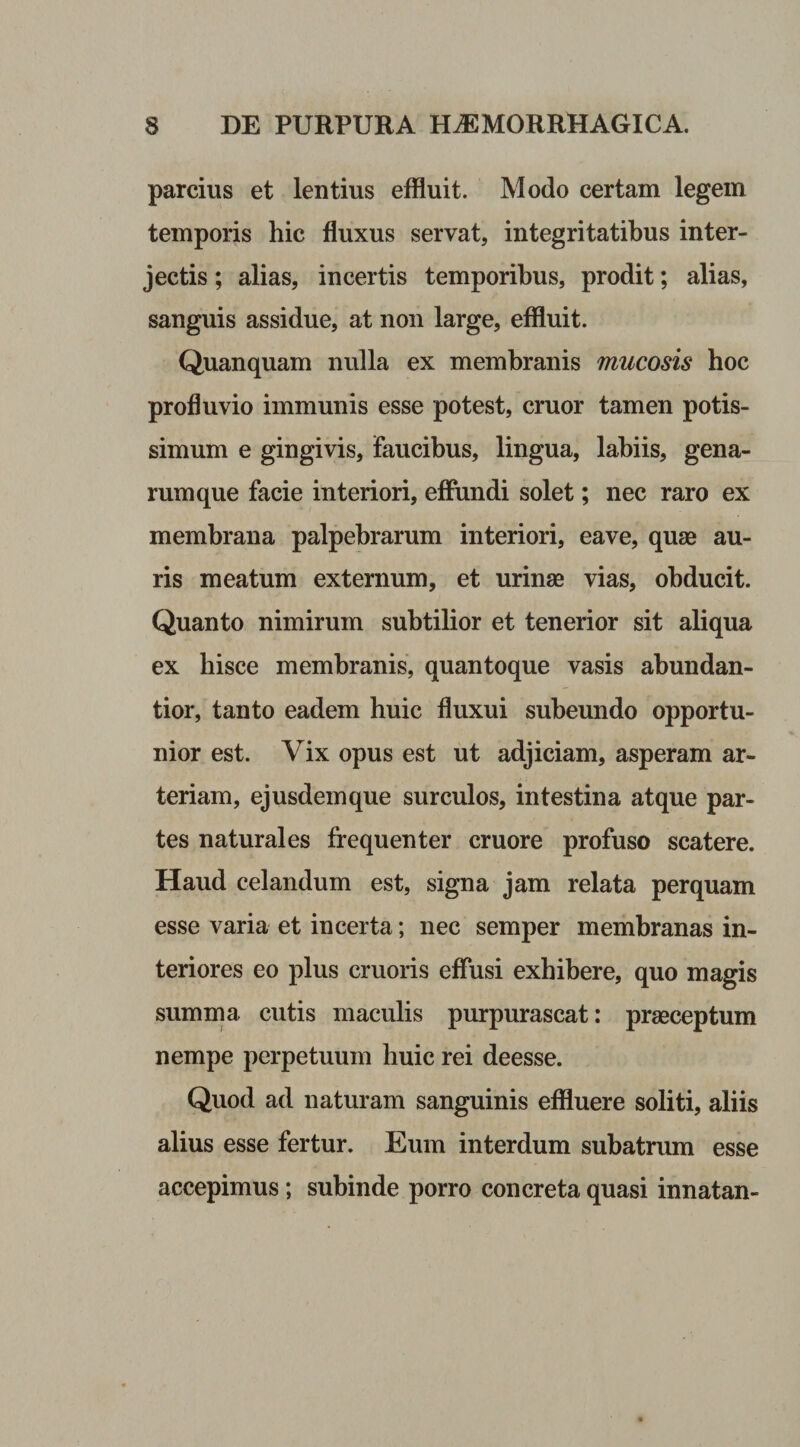 parcius et lentius effluit. Modo certam legem temporis hic fluxus servat, integritatibus inter¬ jectis ; alias, incertis temporibus, prodit; alias, sanguis assidue, at non large, effluit. Quanquam nulla ex membranis mucosis hoc profluvio immunis esse potest, eruor tamen potis¬ simum e gingivis, Faucibus, lingua, labiis, gena¬ rumque facie interiori, effundi solet; nec raro ex membrana palpebrarum interiori, eave, quae au¬ ris meatum externum, et urinae vias, obducit. Quanto nimirum subtilior et tenerior sit aliqua ex hisce membranis, quantoque vasis abundan- tior, tanto eadem huic fluxui subeundo opportu¬ nior est. Vix opus est ut adjiciam, asperam ar¬ teriam, ejusdemque surculos, intestina atque par¬ tes naturales frequenter cruore profuso scatere. Haud celandum est, signa jam relata perquam esse varia et incerta; nec semper membranas in¬ teriores eo plus cruoris effusi exhibere, quo magis summa cutis maculis purpurascat: praeceptum nempe perpetuum huic rei deesse. Quod ad naturam sanguinis effluere soliti, aliis alius esse fertur. Eum interdum subatrum esse accepimus ; subinde porro concreta quasi innatan-