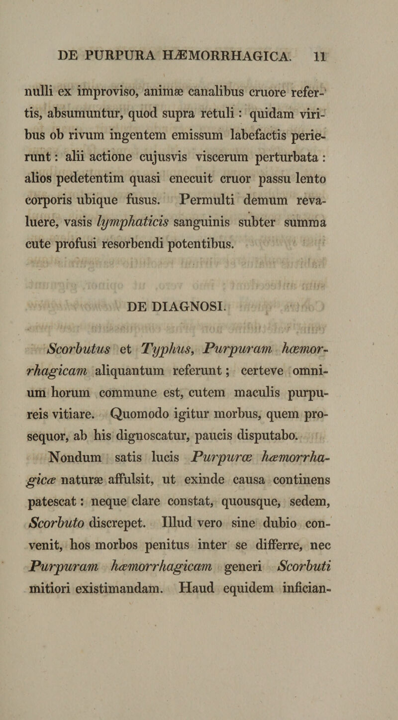 nulli ex improviso, animas canalibus cruore refer¬ tis, absumuntur, quod supra retuli: quidam viri¬ bus ob rivum ingentem emissum labefactis perie¬ runt : alii actione cujusvis viscerum perturbata: alios pedetentim quasi enecuit eruor passu lento corporis ubique fusus. Permulti demum reva¬ luere, vasis lymphaticis sanguinis subter summa cute profusi resorbendi potentibus. DE DIAGNOSI. Scorbutus et Typhus, Purpuram haemor¬ rhagicam aliquantum referunt; certeve omni¬ um horum commune est, cutem maculis purpu¬ reis vitiare. Quomodo igitur morbus, quem pro¬ sequor, ab his dignoscatur, paucis disputabo. Nondum satis lucis Purpuree haemorrha¬ gica naturae affulsit, ut exinde causa continens patescat: neque clare constat, quousque, sedem, Scorbuto discrepet. Illud vero sine dubio con¬ venit, hos morbos penitus inter se differre, nec Purpuram haemorrhagicam generi Scorbuti mitiori existimandam. Haud equidem infician-