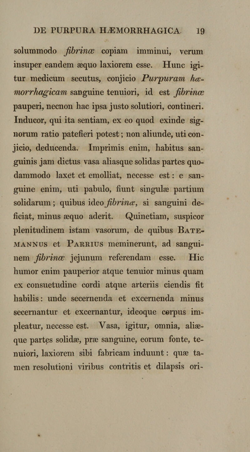 solummodo fib?'inas copiam imminui, verum insuper eandem aequo laxiorem esse. Hunc igi¬ tur medicum secutus, conjicio Purpuram ha- morrhagicam sanguine tenuiori, id est Jibrince pauperi, necnon hac ipsa justo solutiori, contineri. Inducor, qui ita sentiam, ex eo quod exinde sig¬ norum ratio patefieri potest; non aliunde, uti con¬ jicio, deducenda. Imprimis enim, habitus san¬ guinis jam dictus vasa aliasque solidas partes quo¬ dammodo laxet et emolliat, necesse est: e san¬ guine enim, uti pabulo, fiunt singulas partium solidarum; quibus ideo fibrina, si sanguini de¬ ficiat, minus aequo aderit. Quinetiam, suspicor plenitudinem istam vasorum, de quibus Bate- mannus et Parrius meminerunt, ad sangui¬ nem fibrinas jejunum referendam esse. Hic humor enim pauperior atque tenuior minus quam ex consuetudine cordi atque arteriis ciendis fit habilis: unde secernenda et excernenda minus secernantur et excernantur, ideoque corpus im¬ pleatur, necesse est. Vasa, igitur, omnia, aliae- que partes solidae, prae sanguine, eorum fonte, te¬ nuiori, laxiorem sibi fabricam induunt: quae ta¬ men resolutioni viribus contritis et dilapsis ori-