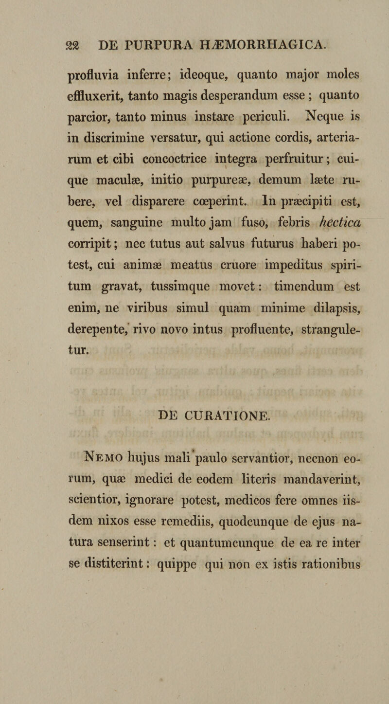 profluvia inferre; ideoque, quanto major moles effluxerit, tanto magis desperandum esse ; quanto parcior, tanto minus instare periculi. Neque is in discrimine versatur, qui actione cordis, arteria¬ rum et cibi concoctrice integra perfruitur; cui¬ que maculae, initio purpureae, demum laete ru¬ bere, vel disparere coeperint. In praecipiti est, quem, sanguine multo jam fuso, febris hectica corripit; nec tutus aut salvus futurus haberi po¬ test, cui animae meatus cruore impeditus spiri¬ tum gravat, tussimque movet: timendum est enim, ne viribus simul quam minime dilapsis, derepente, rivo novo intus profluente, strangule¬ tur. DE CURATIONE. Nemo hujus mali paulo servantior, necnon eo¬ rum, quae medici de eodem literis mandaverint, scientior, ignorare potest, medicos fere omnes iis¬ dem nixos esse remediis, quodcunque de ejus na¬ tura senserint: et quantum cunque de ea re inter se distiterint: quippe qui non ex istis rationibus