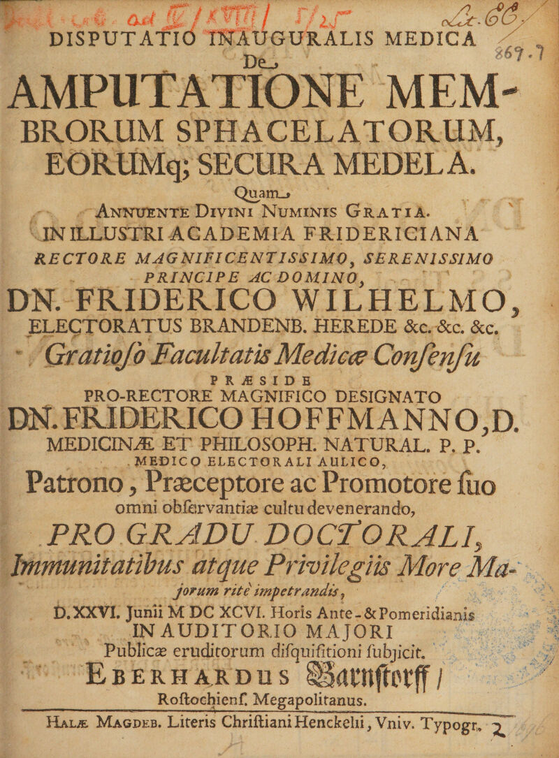 F? ■ . ... aM Ei kWfl Wif DISPUTATIO inxuguralis medica De_, m AMPUTATIONE MEM- BRORUM SPHACELATORUM, EORUMq; SECURA MEDELA. Quam-® Annuente Divini Numinis Gratia. IN ILLUSTRI ACADEMIA FRID ERIGI ANA RECTORE MAGNIFICENTISSIMO, SERENISSIMO PRINCIPE AC DOMINO, DN. FRIDERICO WILHELMO, ELECTORATUS BRANDENB. HEREDE &c. &c. &c. Gratiojb Facultatis Medice? Confenfu P R iE S I D B PRO-RECTORE MAGNIFICO DESIGNATO DN. FRIDERICO HOFFMANNO.D. MEDION AI ET PHILOSOPH. NATURAL. P. P. -MEDICO ELECTORALI AULICO, Patrono, Praeceptore ac Promotore fuo omni obfervantise cultu devenerando, PRO GRADU DOC-TORALI, Immunitatibus atque Privilegiis More Ma- jorum rite impetrandis, D.XXVL Junii M DC XCVI. Horis Ante.&Pomeridianis IN AUDITORIO MAJORI Publica* eruditorum difquifitioni fubjicit. EbERHARDUS Satnftttff / ______Roftochienf. Megapolitanus. Halje Magdeb. Literis Chriftiani Henckelii, Vniv. Typogr, ^