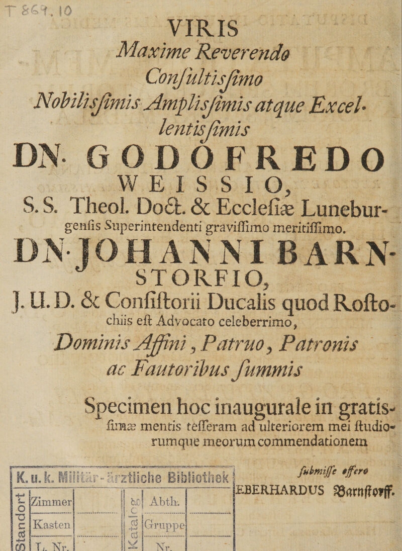 VIRIS Maxime Reverendo Conjultisjimo Nobilisfmiis Amplisjimis atque Excel* lentis fimis DN GODOFREDO W EI SSIO, S. S, TheoL Do£L & Ecdeliie Lunebur- genfis Superintendenti graviffimo meritiffimo. Di\ j O H A N NI B A R N- STOR.FIO, J. U. D. 3c Confiftorii Ducalis quod Rofto- chiis eft Advocato celeberrimo, Dominis Affini, Patruo, Patronis ac Fautoribus famniis Specimen hoc inaugurale in gratis- fima? mentis tefferam ad ulteriorem mei ftudio- rumque meorum commendationem | K.u.k. Mi liur- arztliche Bibliothek L. Q Zimrner [Ul ? 7' Abtk ro c 1 C<3 E Kasten . j! -; i oS Gr iippe i ’ ■■■' jj| 'w EBERHARDUS 33<Wlf?Offf.