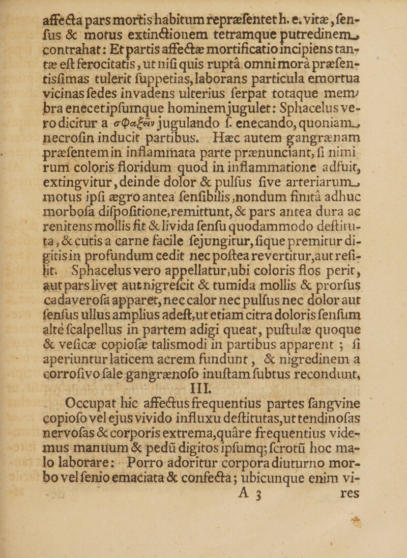 affedta pars mortis habitum repraefentet h. e. vitas, fen- fus & motus exdn&ionem tetramque putredinem.» contrahat: Et partis affedtae mortificatio incipiens tan¬ te eft ferocitatis, ut ni fi quis rupta omni mora prasfen- tisfimas tulerit fuppetias, laborans particula emortua vicinas fedes invadens ulterius ferpat totaque merm bra enecetipfumque hominem jugulet: Sphacelus ve¬ ro dicitur a o-Qctgm jugulando £ enecando, quoniaitu, necrofin inducit partibus. Hax autem gangrasnam prtefentemin inflammata parte praenunciant, fi nimi rum coloris floridum quod in inflammatione adfuit, extingvitur, deinde dolor & pulfus five arteriarum^, motus ipfi asgro antea fenfibilis,nondum finita adhuc morbofa dilpofitione,remittunt, & pars antea dura ac renitens mollis fit & livida fenlu quodammodo deftitu- ta, & cutis a carne facile fejungitur, fique premitur di¬ gitis in profundum cedit nec poftea revertitur,aut r efi- lit. Sphacelus vero appellatur.ubi coloris flos perit, aut pars livet autnigrefcit & tumida mollis & prorfus ca daverofa apparet, nec calor nec pulfus nec dolor aut fenfus ullus amplius adeft,ut etiam citra doloris fenfum altefcalpellus in partem adigi queat, pullulas quoque & veficas copiofie talismodi in partibus apparent ; fi aperiuntur laticem acrem fundunt, & nigredinem a corrofivo fale gangrasnofo inultam fubtus recondunt, III. Occupat hic afledlus frequentius partes fangvine copiofo vel ejus vivido influxu deftitutas,uttendinofas nervofas & corporis extrema,quare frequentius vide¬ mus manuum & pedu digitos ipfumq; fcrotu hoc ma¬ lo laborare: Porro adoritur corpora diuturno mor¬ bo vel fenio emaciata Se confedta; ubicunque enim vi- A % res