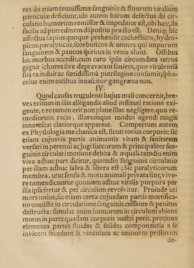 res ibi etiam tenuifllmas fanguinis dc fluorum vitalium particulas deficiunt,ubi autem harum defe&us ibi cir¬ culatio humorum remiffor& impeditior eft,ubi hasc,ibi facilis ad putredinem difpofitio prasfto eft. Deniq; hic affectus fepius quoque prehendit cache<5licos, hydro- picos,paralyticos,fcorbuticos & omnes qui impurum fanguinem & paucos fpiritus in venis alunt. Offibus hic morbus accedit,cum caro ipfis circumdata tetros gignit ichores (ive depravatam faniem,qute virulentia fu a ea induit ac foetidimma putrilagine confumitjfpha- celus enimosfibus innafcitur gangramanon. IV. Quod caufas truculenti hujus mali concernit,bre¬ ves erimus in iliis allegandis aliud inftituti ratione exi¬ gente, e re tamen erit non plane illas negligere,quo re¬ mediorum ratio , illorumque modus agendi magis innotefcat clariorque appareat. Compertum autem ex Phyllologia me chantca eft, ficuti totius corporis: lic etiam cujusvis partis animantis vitam & fanitatem verfari in perenni ac jugi fuccorum & principaliter (an¬ guinis circulari morione debita & aquali,tamdiu enim viva adhuc pars dicitur, quamdiu fanguinis circulatio per illam adhuc falva & libera eft ; Sic paralyticorum membra, utut feniu & motu animali privata fint,vive¬ re tamendicuntur quoniam adhuc vitalis purpura per illa ipfa fertur & per circulum revolvitur. Proinde uti mors totius,(ic etiam certas cujusdam partis mortifica¬ tio confidit in circulatione fanguinis ceflante & penitus deftru&a: (imulae enim humorum in circulum abiens motus in parte quadam corporis noftri perit, protinus elementa partes fluidas & folidas componentia a fe invicem fecedunt 5c vinculum ac unionem prillinam