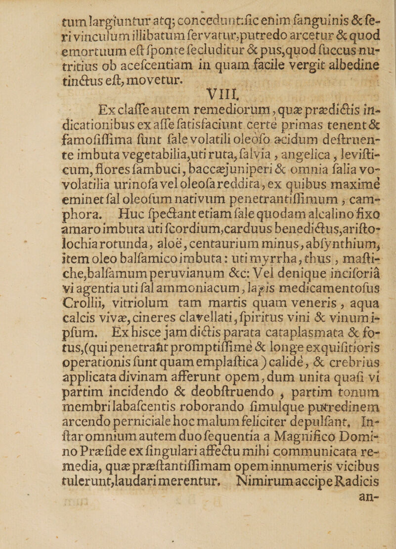 tum largiuntur atq; conceduntilc enim fanguinis & fe¬ ri vinculum illibatum fervatur,putredo arcetur & quod emortuum eft fponte fe eluditur <5c pus,quod fuccus nu¬ tritius ob acefcentiam in quam facile vergit albedine tinftus eft, movetur. VIII. Ex claffe autem remediorum, quteprzedi&is in- dicationibus ex affe fatisfaciunt certe primas tenent & famoliffima ftmt fale volatili oleofo acidum deftruen- te imbuta vegetabilia,uti ruta, faivia , angelica, levifti- cum, flores fambuci, bacceejuniperi & omnia falia vo- volatilia urinofavel oleofareddita, ex quibus maxime eminet fal oleofum nativum penetrantilfimum , cam- phora. Huc fpeffant etiam fale quodam alealino fixo amaro imbuta uti fcordium,carduus benedi<ftus,arifto- lochiarotunda, aloe,centauriumminus,abfynthium, item oleo balfamico imbuta: uti myrrha, thus , mafti- che,ballamumperuvianum &c: Vei denique ineiforia vi agentia uti fal ammoniacum, lapis medicamentofus Crollii, vitriolum tam marris quam veneris , aqua calcis vivse,cineres clarellati,fpiritus vini & vinumi- pfum. Ex hisce jam diffis parata cataplasmata Sc fo- tus,(quipenetrafitpromptiffime& longeexquifitioris operationis funt quamemplaftica ) calide, & crebrius applicata divinam afferunt opem, dum unita quali vi partim incidendo & deobftruendo , parfim tonum membri Iabafcentis roborando fimulque putredinem arcendo perniciale hoc malum feliciter depulfant, In- ftar omnium autem duo fequentia a Magnifico Domi¬ no Prasfide ex lingulari affeffu mihi communicata re¬ media, quseprajftantiffimam opem innumeris vicibus tulerunt,laudari merentur. Nimirum accipe Radicis an-