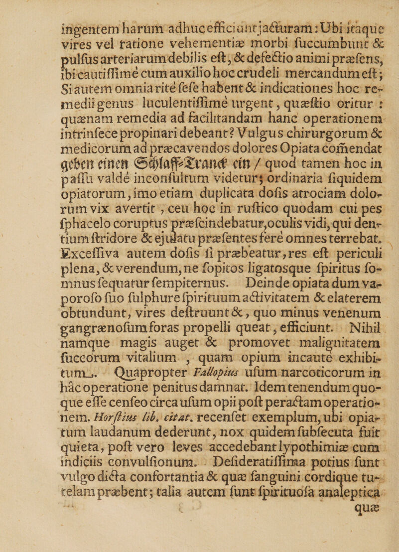 ingentem harum adhuc effici unrj acturam: Ubi itaque vires vel ratione vehementi® morbi fuccumbunc & pullus arteriarum debilis eft, & defedlio animi pr®fens, ibi cautiflime cum auxilio hoc crudeli mercandum eft; Si autem omnia rite fefe habent & indicationes hoc re¬ medii genus luculentiffime urgent, quafttio oritur : quamam remedia ad faeilitandam hanc operationem intrinfecepropinari debeant? Vulgus chirurgorum & medicorum aa praecavendos dolores Opiata comendat gcbcn dnen Cin / quod tamen hoc in palTu valde inconfukum videtur; ordinaria fiquidem opiatorum, imo etiam duplicata dolis atrociam dolo¬ rum vix avertit , ceu hoc in ruftico quodam, cui pes fphacelo coruptus prtefcindebatur,oculis vidi, qui den¬ tium ftridore & ejulatu pr®fentes fere omnes terrebat, Excefliva autem dolis li prsebeatur, res eft periculi plena, & verendum, ne fopitos ligatosque fpiritus fo- mnusfequatur fempiternus. Deinde opiata dum va- porofofuo fulphure Ipirituumaftivitatem & elaterem obtundunt, vires deftruuntdc, quo minus venenum gangraenofumforas propelli queat, efficiunt. Nihil namque magis auget & promovet malignitatem fuceornm vitalium , quam opium incaute exhibi¬ tu nm. Quapropter FaUopms ufum narcoticorum in hac operatione penitus damnat. Idem tenendum quo¬ que effe cenfeo circa ufum opii poft peraftam operatio¬ nem. Horftius lib, citat, recenfet exemplum, ubi opia- tum laudanum dederunt, nox quidemfublecuta fuit quieta, poft vero leves accedebant lypothimi® cum indiciis convullionum. Delideratiffima potius funt vulgo di<fta confortantia & qu® fanguini cordique tu¬ telam praebent; talia autem funt fpirituofa analeptica qu®