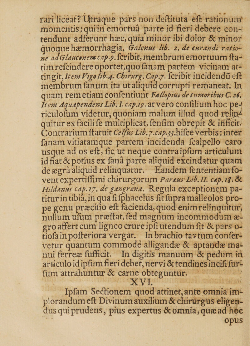 rari liceat? IJtraque pars non deftituta eft rationum' mota entis: qui iri emortua parte id fieri debere con¬ tendunt adferunt ha?c, quia minor ibi dolor & minor quoque haemorrhagia. Galenus lib. 2, de curandi ratio¬ ne adGlauctnemcap.p. fcribit, membrum emortuum fta- timrefcindere oportet,quo fanam partem vicinam at¬ tingit, Item Vigolib.4. Chirurg. Cap.j. fcribit incidendu eft membrum fanum ita utaliquia corrupti remaneat. In quam rem etiam confentiunt Fal/opius de tumoribus c. 26. Item Aquapendens Lib. I. cap.ip. at vero COnfilium hoc pe- riculofum videtur, quoniam malum illud quod rfelija^ quitur ex facili fe multiplicat, fenfim obrepit & inficit. Contrarium ftatuit Celfus Lib. y.cap.qq. hifee verbis: inter fanam vitiatamque partem incidenda fcalpello caro usque ad os eft, fic ut neque contraipfum articulum id fiat & potius ex fana parte aliquid excindatur quam de segra aliquid relinquatur. Eandem fententiam fo¬ vent expertiffimi chirurgorum Pareus Lib. 11. cap. ig. 8c Hildanus cap. 17. de gangr an a. Regula exceptionem pa¬ titur in tibia, in qua fi fphacelus fit fupra malleolos pro¬ pe genu prsecifio eft facienda, quod enim relinquitur, nullum uftjm pr^ftat, fed magnum incommodum ae¬ gro affert cum ligneo crure ipfi utendum fit &pars 0- tiofa in pofteriora vergat. In brachio ta v tum confer¬ vetur quantum commode alliganda? & aptanda ma¬ nui ferrea? fufficit. In digitis manuum & pedum in articulo id ipfum fieri debet, nervi & tendines incifi furi- fum attrahuntur & carne obteguntur. XVI. Ipfam Se&ionem quod attinet, ante omnia im¬ plorandum eft Divinum auxilium & chirurgus eligen¬ dus qui prudens, pius expertus & omnia, qua? ad hoc opus