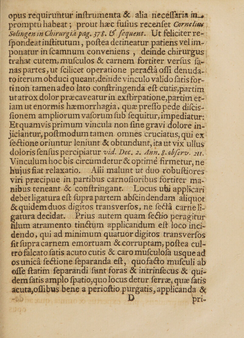 opus requiruntur inftrumenta & alia neceffaria promptu habeat; prout h*c fufius recenfet Cornelm Soltngen in Chirurgia pag. 378. (f fequent. Ut feliciter re- Ipondeatinftitutum, poftea detineatur patiens vel im¬ ponatur in fcamnum conveniens , deinde chirurgus trahat cutem, mufculos & carnem fortiter verfus fa- nasparteSjUt fcilicet operatione pera&a offi denuda¬ to iterum obduci queant,deinde vinculo valido fatis for¬ ti non tamen adeo lato conftringenda eft cutis,par tim ut atrox dolor prtecaveatur in exftirpatione,partim et¬ iam ut enormis haemorrhagia, qus preffopede difcis- fionem ampliorum vaforum fub fequitur, impediatur: Et quamvis primum vincula non line gravi dolore in¬ jiciantur, poftmodum tamen omnes cruciatus, qui ex leftione oriuntur leniunt <5c obtundunt, ita ut vix ullus doloris fenfus percipiatur vid. Dec. 2. Anh. g. obferv, 211. Vinculum hoc bis circumdetur & optime firmetur, ne hujus fiat relaxatio. Alii malunt ut duo rofauftiores viri praecipue in partibus carnofioribus fortiter ma¬ nibus teneant & conftringant. Locus ubi applicari debetligatura eft fupra partem abfeindendam aliquot & quidem duos digitos transverfos, ne fefta carne li¬ gatura decidat. Prius autem quam fe<fiio peragitur filum atramento tin&um applicandum eft loco inci¬ dendo, qui ad minimum quatuor digitos transverfos fit fupra carnem emortuam & corruptam, poftea cul¬ tro falcato fatis acuto cutis & caro mufculola usque ad os unica fe&ione feparanda eft, quofa&o mufculi ab ofie ftatim feparandi fiant foras & intrinfecus & qui¬ dem fatis amplo fpatio,quo locus detur ferra;, qua’ fatis acuta,oflibus bene a perioftio purgatis, applicanda 5c D _ 'pri-