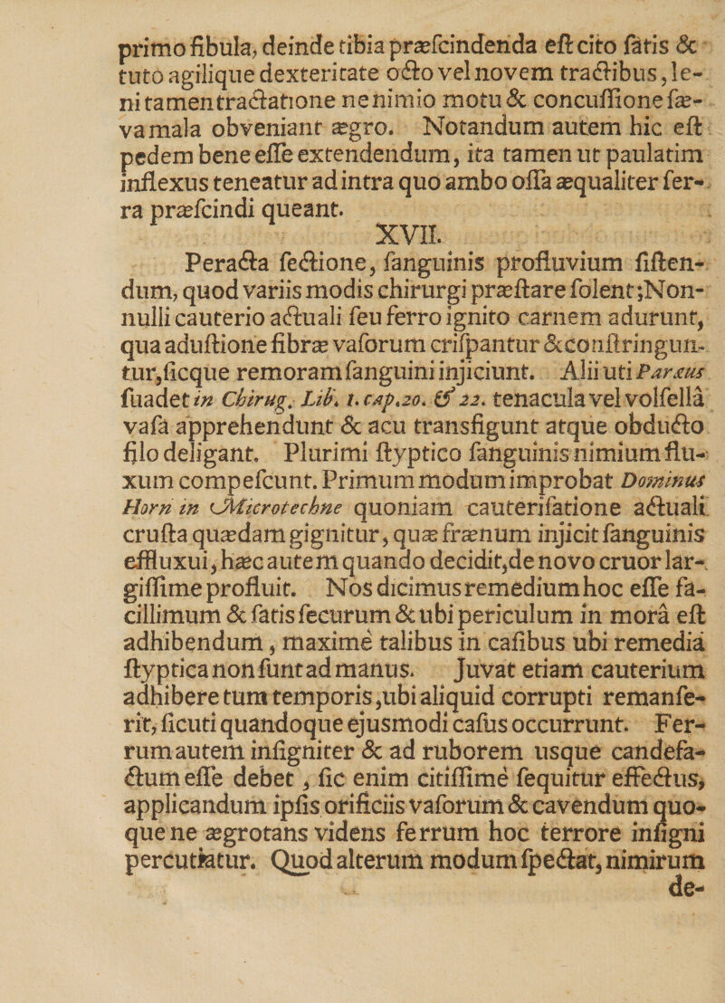 primo fibula, deinde tibia praffcindenda eft cito fatis & tuto agilique dexteritate odio vel novem tra&ibus, le¬ ni tamentracfatione ne nimio motu & concufiione fe- vamala obveniant $gro. Notandum autem hic eft pedem bene effe extendendum, ita tamen ut paulatim inflexus teneatur ad intra quo ambo offa aequaliter fer¬ ra praefcindi queant. XVII. Pera&a fe&ione, fanguinis profluvium fiften- dum, quod variis modis chirurgi praeftare folent;Non- nulli cauterio aftuali feu ferro ignito carnem adurunt, qua aduftione fibra; vaforum crifpantur Scconftringun- tur,ficque rem oram fanguini injiciunt. AiiiutiPartuf fuadeti!» chirug. Lil>\ t.capao.d' 22. tenacula vel volfella vafa apprehendunt & acu transfigunt atque obdufto filo deligant. Plurimi ftyptico fanguinis nimium flu¬ xum compefcunt. Primum modum improbat Dominus Horri in CMicrotechne quoniam cauterifatione a&uali crufta quadam gignitur, qu* fra?num injicit fanguinis effluxui, ha;c autem quando decidit,de novo eruor lar- giffime profluit. Nos dicimus remedium hoc effe fa¬ cillimum & fatis fecurum & ubi periculum in mora eft adhibendum, maxime talibus in cafibus ubi remedia ftyptica non funt ad manus, juvat etiam cauterium adhibere tum temporis,ubi aliquid corrupti remanfe- rit, ficuti quandoque ejusmodi cafus occurrunt. Fer- rum autem infigniter & ad ruborem usque candefa- dum effe debet, fic enim citiflime fequitur effedfus, applicandum ipfis orificiis vaforum & cavendum quo¬ que ne tegrotans videns ferrum hoc terrore infigni percutiatur. Quod alterum modum fpedtat, nimirum