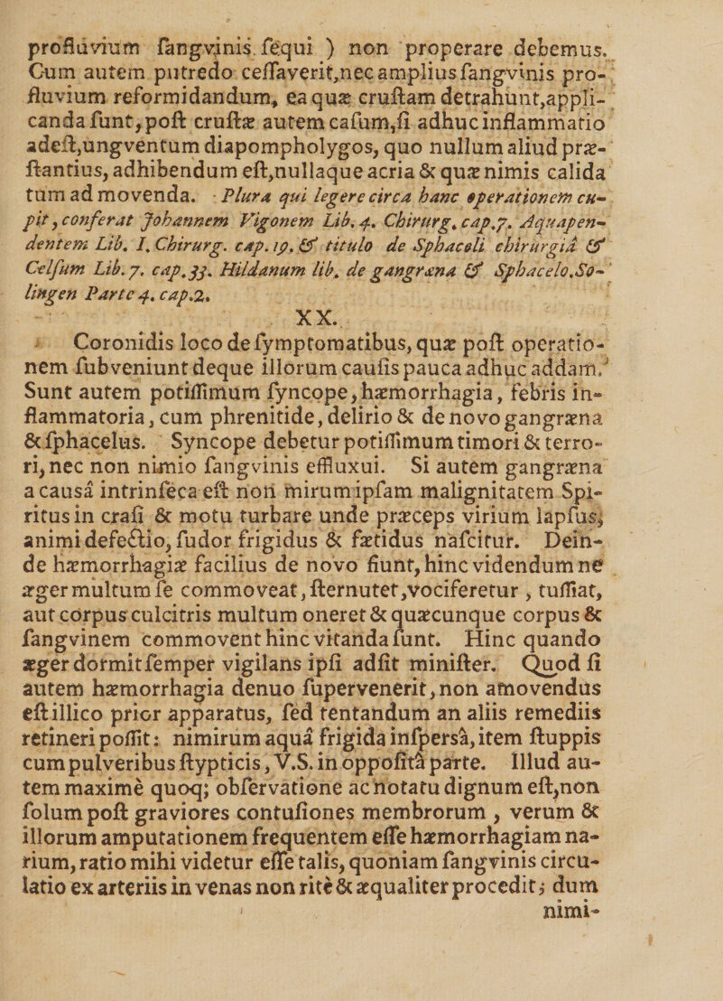 profluvium fangvims fequi ) non properare debemus. Cum autem putredo ceiTaverit,necampIiusfangvinis pro¬ fluvium reformidandum* ea quae cruftamdetrahun^appli- candafunt,poft cruftae autem cafum,fi adhuc inflammatio adeft,ungventum diapompholygos, quo nullum aliud pro¬ flandus, adhibendum eft,nullaque acria St quo nimis calida tum ad movenda. Plura qui legere circa hanc operationem cu¬ pit , confer at Joh annem Vigonem Lib, Chirurge cap,j, Jquapen- dentem Lib, I, Chirurg. cap. ip. Lf titulo de Sphac&li chirurgia & Celfum Lib. 7, cdp.jj. HUdanum lib* de gangrana & Sphacelo,So* lingen Parte 4, cap.2* . XX... Coronidis lQCodefymptomatibus,quo poft operatio¬ nem fub veniunt deque iliorum caulis pauca adhuc addam;J Sunt autem potiilimum fyncope,homorrhagia, febris in¬ flammatoria, cum phrenitide, delirio & denovogangrona & fphacelus. Syncope debetur potillimum timori St terro¬ ri, nec non nimio fangvinis effluxui. Si autem gangraena a causa intrinfeca efl noti mirumipfam malignitatem Spi- ritusin crafi St motu turbare unde proceps virium lapfus» animi defe£lio, fu dor frigidus St fotidus nafcitur. Dein¬ de haemorrhagiae facilius de novo fiunt, hinc videndum ne ogermultumfe commoveat,fternutet,vociferetur , tufliat, aut corpus culcitris multum oneret St quocunque corpus Sc fangvinem commovent hinc vitanda funt* Hinc quando aeger dormit femper vigilans ipfi adfit minifter. Quod 11 autem haemorrhagia denuo fupervenerit,non amovendas eftillico prior apparatus, fed tentandum an aliis remediis retineri pofiit: nimirum aqua frigida infpersSi, item ftuppis cum pulveribus ftypticis, V.S. in oppofit^ parte. Illud au¬ tem maxime quo<j; obfervatione ac notatu dignum eft,non folum poft graviores contuliones membrorum , verum St illorum amputationem frequentem e fle haemorrhagiam na¬ rium, ratio mihi videtur efle talis, quoniam fangvinis circu¬ latio ex arteriis in venas non rite St aequaliter procedit i dum ' nimi-