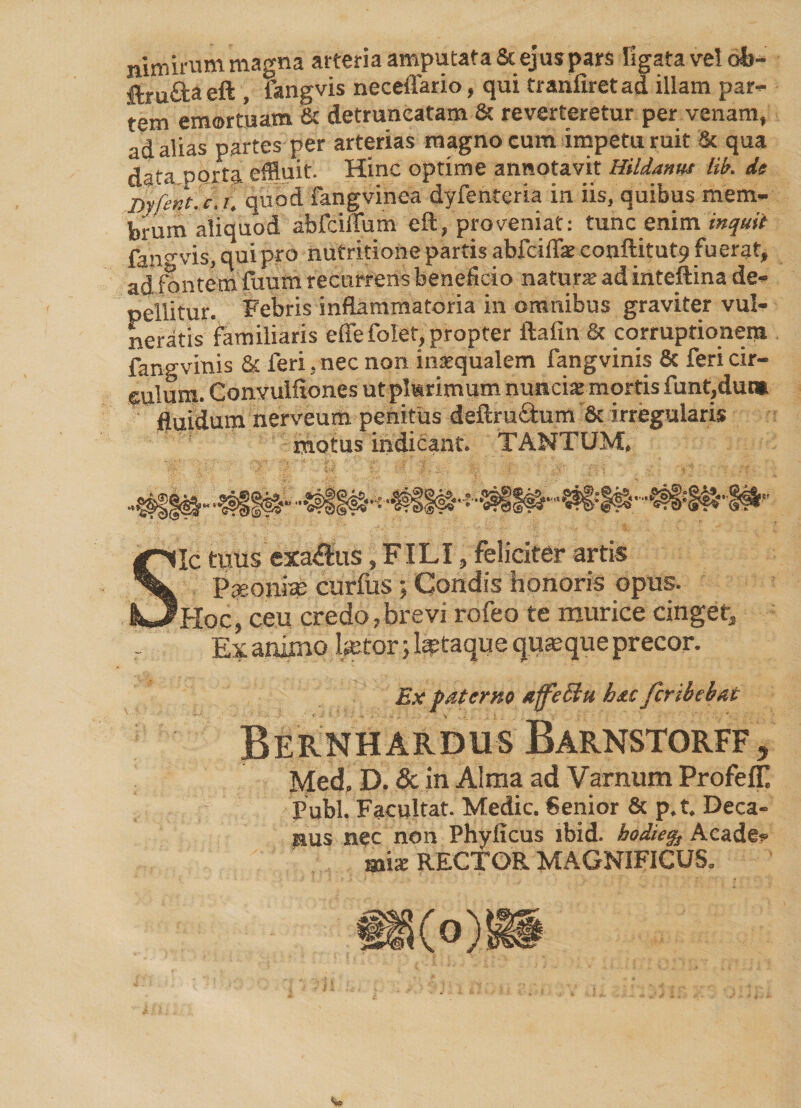 nimirum magna arteria amputata St ejuspars ligata vel ob- ftrufta eft , fangvis neceffario, qui tranfiret ad illam par¬ tem emortuam & detruncatam & reverteretur per venam, ad alias partes per arterias magno cura impetu ruit Sc qua data porta effluit. Hinc optime annotavit Hildamu lib. de Dyfent. c, t. quod fangvinea dyfenteria in iis, quibus mem¬ brum aliquod abfciflum eft, proveniat: tunc enim inquit fan«vis, qui pro nutritione partis abfeilTae conftitut.9 fuerat, ad fontem fuum recurrens beneficio natur* adinteftina de¬ pellitur. Febris inflammatoria in omnibus graviter vul¬ neratis familiaris efiefolet, propter ftaftn & corruptionem fangvinis & feri, nec non insequalem fangvinis & feri cir¬ culum. Convulfiones ut plurimum nunciac mortis funt,dut» fluidum nerveum penitus deftruclum & irregularis motusindicant. TANTUM. Sic tuus exactus,FILI, feliciter artis Paeonim curfus; Condis honoris opus. Hoc, ceu credo,brevi rofeo te murice cinget, r Ex ammo betorlataque quaeque precor. Ex paterno affieffu hacfcribebat Bernh ardus Barnstorff, Med, D. & in Alma ad Varnum Profefll Pubi. Facultat. Medie. Senior & p.t. Deca¬ nus nec non Phylicus ibid. hodie% Acade¬ mi* RECTOR MAGNIFICUS.