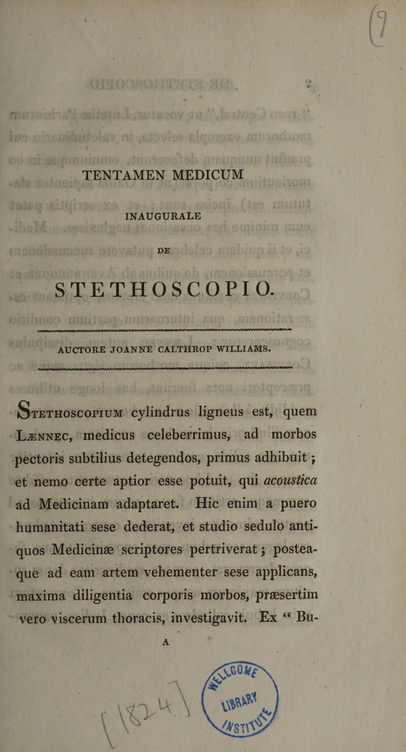 TENTAMEN MEDICUM *' V f f V \ , m f I « \ ' f t '/ i • INAUGURALE * f t r ‘ f .. . . DE &gt; STETHOSCOPIO. ■ wwv mm»*ar*wyyyvw^ AUCTORE JOANNE CALTHROP WILLIAMS. SxETHOSconuM cylindrus ligneus est, quem Ljennec, medicus celeberrimus, ad morbos t pectoris subtilius detegendos, primus adhibuit; et nemo certe aptior esse potuit, qui acoustica ad Medicinam adaptaret. Hic enim a puero humanitati sese dederat, et studio sedulo anti¬ quos Medicinas scriptores pertriverat $ postea- que ad eam artem vehementer sese applicans, maxima diligentia corporis morbos, praesertim vero viscerum thoracis, investigavit. Ex “ Bu- A