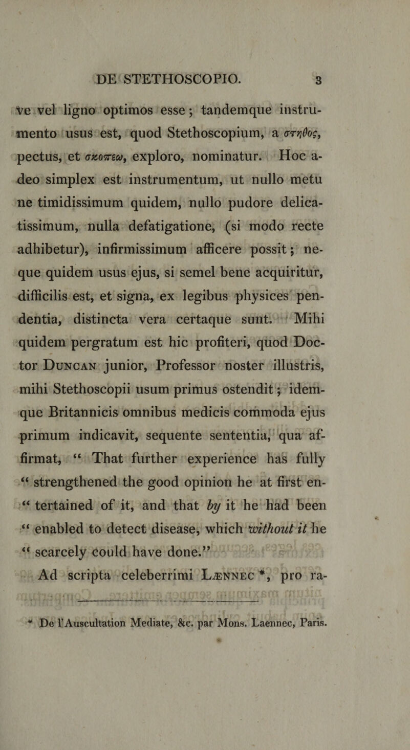 Ve vel ligno optimos esse; tandemque instru¬ mento usus est, quod Stethoscopium, a gtyiQoc, pectus, et azowg*&gt;, exploro, nominatur. Hoc a- deo simplex est instrumentum, ut nullo metu ne timidissimum quidem, nullo pudore delica¬ tissimum, nulla defatigatione, (si modo recte adhibetur), infirmissimum afficere possit; ne¬ que quidem usus ejus, si semel bene acquiritur, difficilis est, et signa, ex legibus physices pen¬ dentia, distincta vera certaque sunt. Mihi quidem pergratum est hic profiteri, quod Doc- tor Duncan junior, Professor noster illustris, mihi Stethoscopii usum primus ostendit; idem- que Britannicis omnibus medicis commoda ejus primum indicavit, sequente sententia, qua af¬ firmat, “ That further experience has fully “ strengthened the good opinion he at first en- “ tertained of it, and that by it he had been “ enabled to detect disease, which without it he “ scarcely could have done.” Ad scripta celeberrimi Ljennec #, pro ra- ff i t-fimoD siaitfcn» -loaxnae frijcnixjmi cnaiia —-—-——- * De TAuscultation Mediate, &amp;c. par Mons. Laennec, Paris.