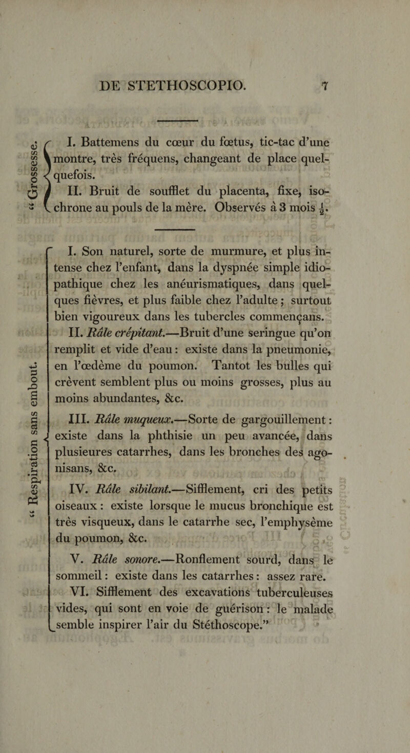 Respiration sans embout. “ Grossesse. n. I. Battemens du cceur du foetus, tic-tac d’une montre, tres frequens, changeant de place quel- quefois. II. Bruit de soufflet du placenta, fixe, iso- chrone au pouls de la mere. Observes a 3 mois I. Son naturel, sorte de murmure, et plus in¬ tense chez 1’enfant, dans la dyspnee simple idio- pathique chez les aneurismatiques, dans quel- ques fievres, et plus faible chez 1’adulte; surtout bien vigoureux dans les tubercles commendans. II. Hale crepitant.—Bruit d’une seringue qu’on remplit et vide d’eau: existe dans la pneumonie, en Toedeme du poumon. Tantot les bulles qui crevent semblent plus ou moins grosses, plus au moins abundantes, &amp;c. I III. Hale muqueux.—Sorte de gargouillement: existe dans la phthisie un peu avancee, dans plusieures catarrhes, dans les bronches des ago- nisans, &amp;c. IV. Rale sibilant.—Sifflement, cri des petits oiseaux : existe lorsque le mucus bronchique est tres visqueux, dans le catarrhe sec, 1’emphyseme du poumon, &amp;c. V. Hale sonore.—Ronflement sourd, dans le sommeil: existe dans les catarrhes: assez rare. VI. Sifflement des excavations tuberculeuses vides, qui sont en voie de guerison: le malade ^semble inspirer l’air du Stethoscope.”