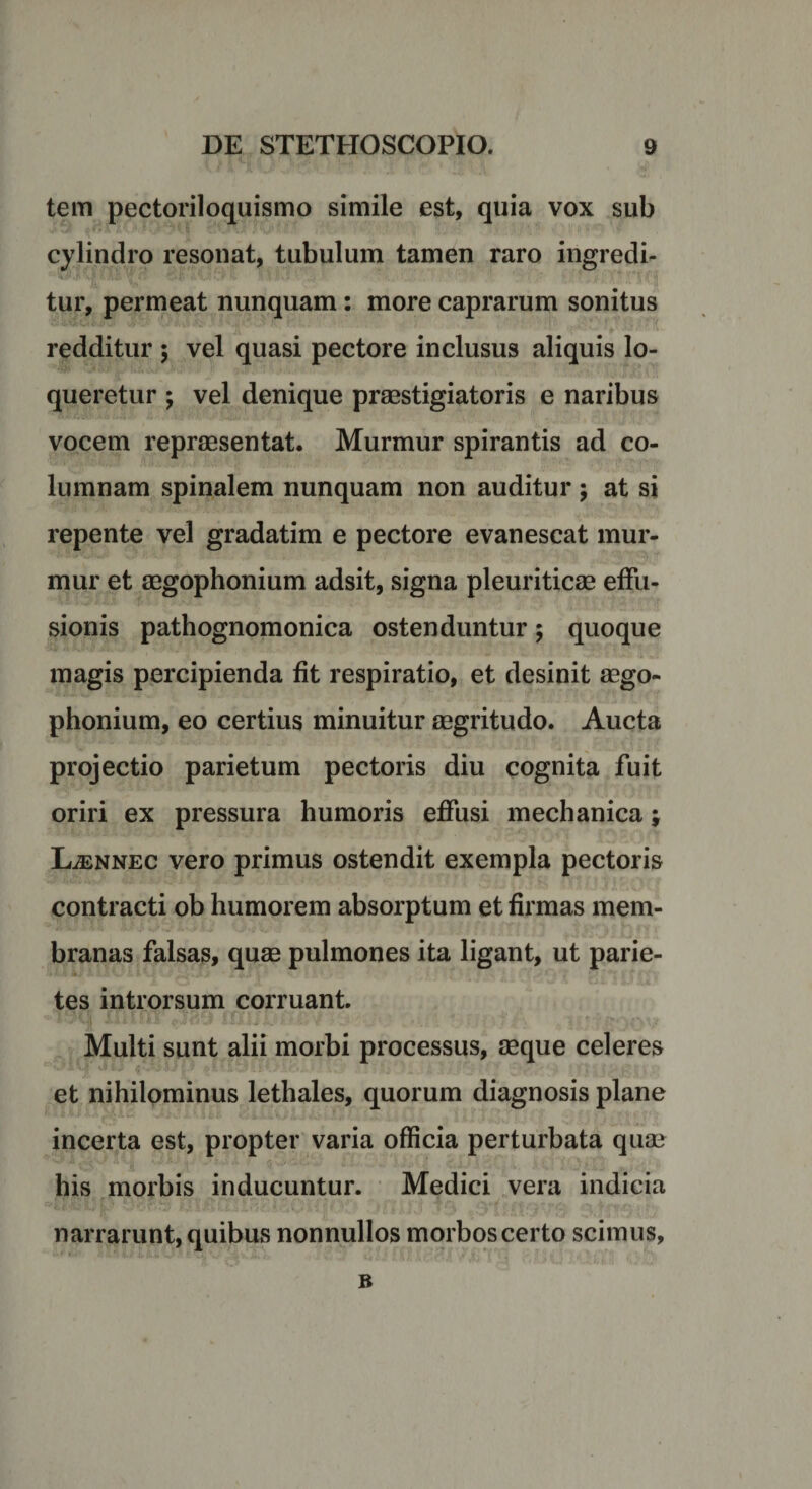 tem pectoriloquismo simile est, quia vox sub cylindro resonat, tubulum tamen raro ingredi¬ tur, permeat nunquam: more caprarum sonitus redditur ; vel quasi pectore inclusus aliquis lo¬ queretur ; vel denique praestigiatoris e naribus vocem repraesentat. Murmur spirantis ad co¬ lumnam spinalem nunquam non auditur ; at si repente vel gradatim e pectore evanescat mur¬ mur et aegophonium adsit, signa pleuriticae effu¬ sionis pathognomonica ostenduntur; quoque magis percipienda fit respiratio, et desinit aego¬ phonium, eo certius minuitur aegritudo. Aucta projectio parietum pectoris diu cognita fuit oriri ex pressura humoris effusi mechanica; LjEnnec vero primus ostendit exempla pectoris contracti ob humorem absorptum et firmas mem¬ branas falsas, quae pulmones ita ligant, ut parie¬ tes introrsum corruant. Multi sunt alii morbi processus, aeque celeres et nihilominus lethales, quorum diagnosis plane incerta est, propter varia officia perturbata quae his morbis inducuntur. Medici vera indicia narrarunt, quibus nonnullos morbos certo scimus, ■ • B