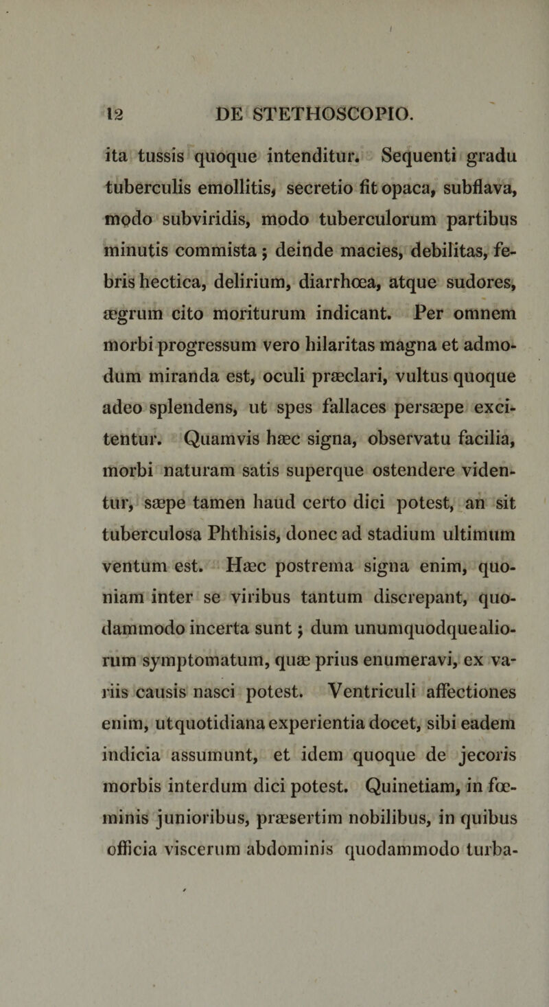 I 12 DE STETHOSCOPIO. ita tussis quoque intenditur. Sequenti gradu tuberculis emollitis, secretio fit opaca, subflava, modo subviridis, modo tuberculorum partibus minutis commista ; deinde macies, debilitas, fe¬ bris hectica, delirium, diarrhoea, atque sudores, aegrum cito moriturum indicant. Per omnem morbi progressum vero hilaritas magna et admo¬ dum miranda est, oculi praeclari, vultus quoque adeo splendens, ut spes fallaces persaepe exci¬ tentur. Quamvis haec signa, observatu facilia, morbi naturam satis superque ostendere viden¬ tur, saepe tamen haud certo dici potest, an sit tuberculosa Phthisis, donec ad stadium ultimum ventum est. Haec postrema signa enim, quo¬ niam inter se viribus tantum discrepant, quo¬ dammodo incerta sunt 5 dum unumquodquealio- rum symptomatum, quae prius enumeravi, ex va¬ riis causis nasci potest. Ventriculi affectiones enim, utquotidiana experientia docet, sibi eadem indicia assumunt, et idem quoque de jecoris morbis interdum dici potest. Quinetiam, in fce- minis junioribus, praesertim nobilibus, in quibus officia viscerum abdominis quodammodo turba-