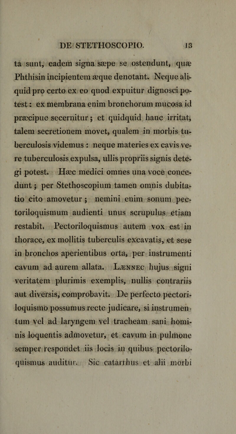 ta sunt, eadem signa saepe se ostendunt, quae Phthisin incipientem aeque denotant. Neque ali¬ quid pro certo ex eo quod expuitur dignosci po¬ test : ex membrana enim bronchorum mucosa id praecipue secernitur; et quidquid hanc irritat, talem secretionem movet, qualem in morbis tu¬ berculosis videmus : neque materies ex cavis ve¬ re tuberculosis expulsa, ullis propriis signis dete¬ gi potest. Haec medici omnes una voce conce¬ dunt ; per Stethoscopium tamen omnis dubita¬ tio cito amovetur ; nemini enim sonum pec- toriloquismum audienti unus scrupulus etiam restabit. Pectoriloquismus autem vox est in thorace, ex mollitis tuberculis excavatis, et sese in bronchos aperientibus orta, per instrumenti cavum ad aurem allata. Ljennec hujus signi veritatem plurimis exemplis, nullis contrariis aut diversis, comprobavit. De perfecto pectori- loquismo possumus recte judicare, si instrumen¬ tum vel ad laryngem vel tracheam sani homi¬ nis loquentis admovetur, et cavum in pulmone semper respondet iis locis in quibus pectorilo¬ quismus auditur. Sic catarrhus et alii morbi