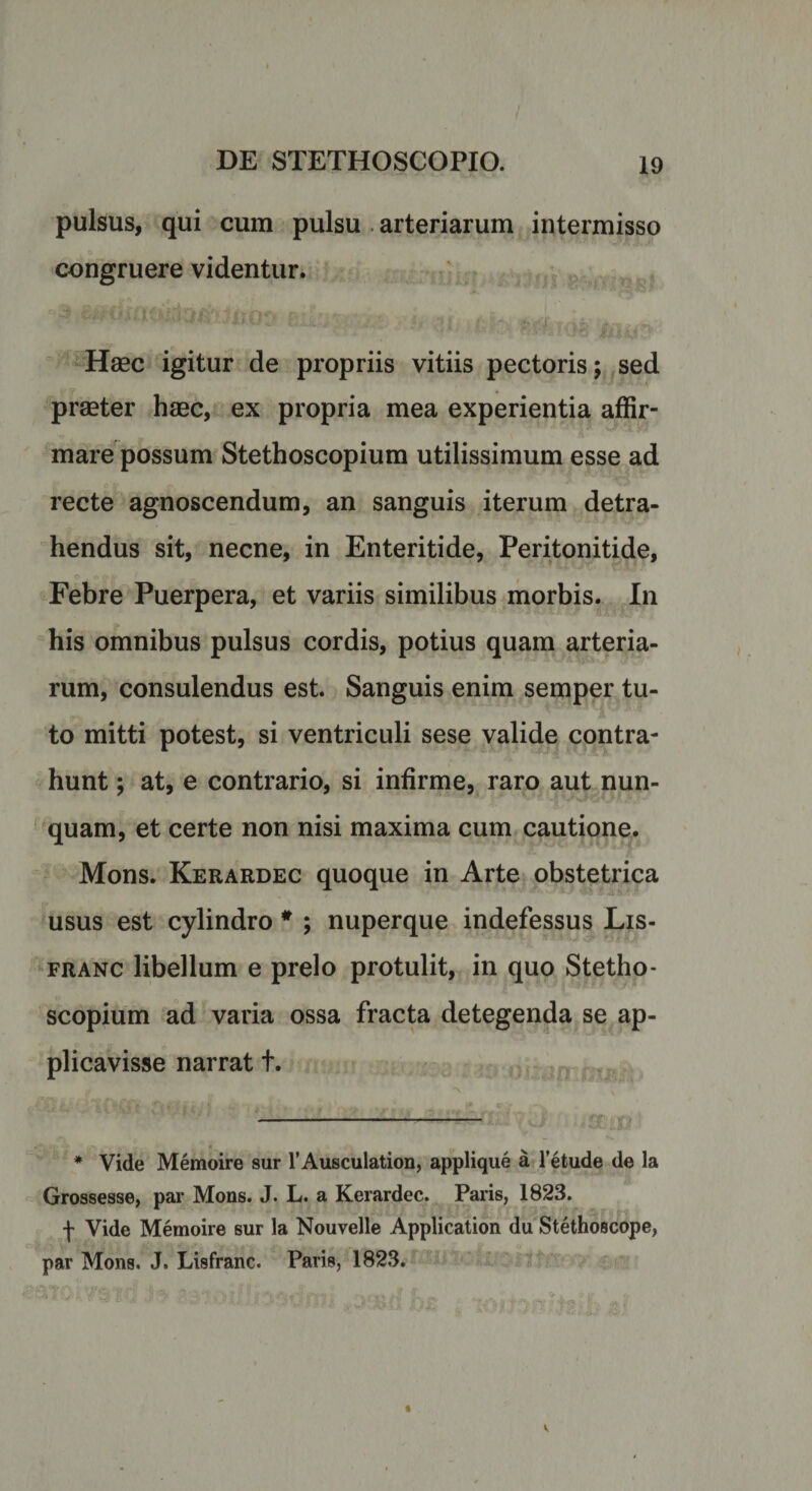 pulsus, qui cum pulsu arteriarum intermisso congruere videntur. Haec igitur de propriis vitiis pectoris; sed praeter haec, ex propria mea experientia affir¬ mare possum Stethoscopium utilissimum esse ad recte agnoscendum, an sanguis iterum detra¬ hendus sit, necne, in Enteritide, Peritonitide, Febre Puerpera, et variis similibus morbis. In his omnibus pulsus cordis, potius quam arteria¬ rum, consulendus est. Sanguis enim semper tu¬ to mitti potest, si ventriculi sese valide contra¬ hunt ; at, e contrario, si infirme, raro aut nun¬ quam, et certe non nisi maxima cum cautione. Mons. Kerardec quoque in Arte obstetrica usus est cylindro # ; nuperque indefessus Lis- franc libellum e prelo protulit, in quo Stetho¬ scopium ad varia ossa fracta detegenda se ap¬ plicavisse narrat t. g *\ — * Vide Memoire sur 1’Ausculation, applique a letude de la Grossesse, par Mons. J. L. a Kerardec. Paris, 1823. f Vide Memoire sur la Nouvelle Application du Stethoscope, par Mons. J. Lisfranc. Paris, 1823.