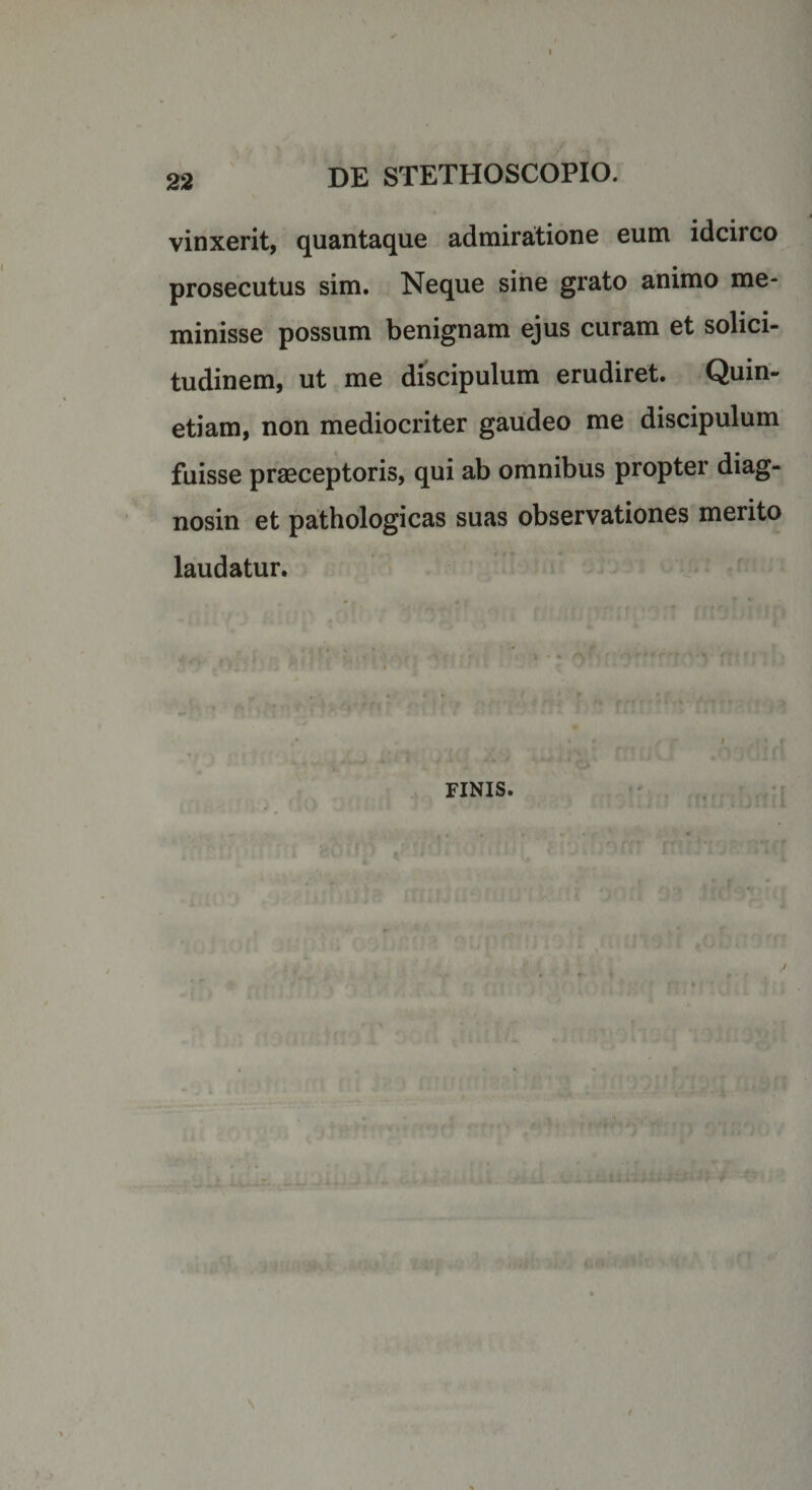 vinxerit, quantaque admiratione eum idcirco prosecutus sim. Neque sine grato animo me¬ minisse possum benignam ejus curam et solici- tudinem, ut me discipulum erudiret. Quin- etiam, non mediocriter gaudeo me discipulum fuisse praeceptoris, qui ab omnibus propter diag¬ nosin et pathologicas suas observationes merito laudatur. FINIS.