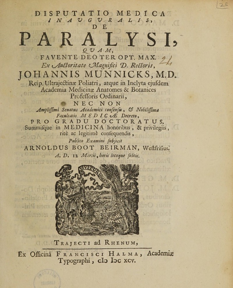 INAVGVRALIS^ D E PARALYSI, QJV A M, FAVENTE DEO TER OPT. MAX. Ex Ky^u6ioritate CMagmfici E&gt;. ReBoris, jOHANNis munnick:s,m.d. Reip. Dltrajedtinse Poliatri, atque in Inclyta ejufdem Academia Medicinas Anatomes 6c Botanices Profeflbris Ordinarii, NEC NON Arftplijjirni Senatus Acadewki confenfii , &amp; Nobilifjimit Facultatis M £ D I C Decreto, PRO GRADU DOCTORATUS, Suramiique in MEDICINA honoribus, 6c privilegiis, rite ac legitimi confequendis, Publico Examini /ubjicit ARNOLDUS BbOT BEIRMAN, Weftfrifius; Trajecti ad Rhenum, Ex Officina Francisci Halma, Acadcmiie Typographi, cl3 loc xcv.