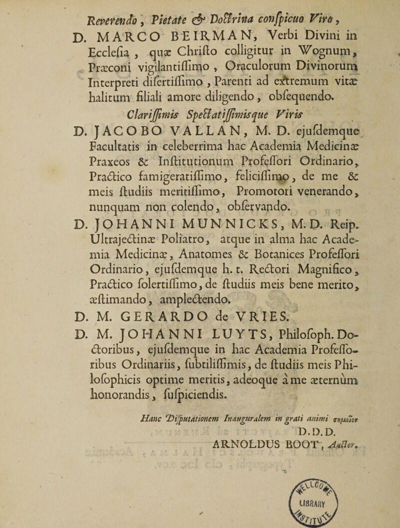 Reperendo i Pietate &amp; Vo^rina confpicuo Fir&amp;y D. MARCO BEIRMAN, Verbi Divini in Ecclefia , qnx Chrifto colligitur in Wognum, Praeconi vigilantiiTimo , Oraculorum Divinorum Interpreti difertiffimo , Parenti ad exitremum vit^ halitum filiali amore diligendo, obfequenda Clarijjlmis SpeBatiJJlmisque Viris D. JACOBO VALLAN, M. D. ejurdemque Facultatis in celeberrima hac Academia Medicinx^ Praxeos &amp; Inflitutionurn Profefibri Ordinario, Pradico famigeratiflimo, feliciflinao, de me &amp; meis ftudiis meritiflimo , Promotori venerando,, nunquam non colendo, obfervando. D. JOHANNI MUNNICKS, M. D. Reip. Ultrajedinx Poliatro, atque in alma hac Acade¬ mia Medicinx, Anatomes Botanices Profefibri Ordinario, ejufdemque h. t. Redori Magnifico,. Pradico fblertifiimo, de ftudiis meis bene merito, xftimando, ampledendo. D. M. GERARDO de VRIES. D. M. JOHANNI LUYTS, Philofoph.Do- doribus, ejufdemque in hac Academia Proftfib^ ribus Ordinariis, fubtiliffimis, de ftudiis meis Phi- lofbphicis optime meritis, adeoque a me xternum honorandis, fulpiciendis. Hanc DiJpHtationem Inauguralem ingrati animi D.D.D. ARNOLDUS BOOT , AnUor.