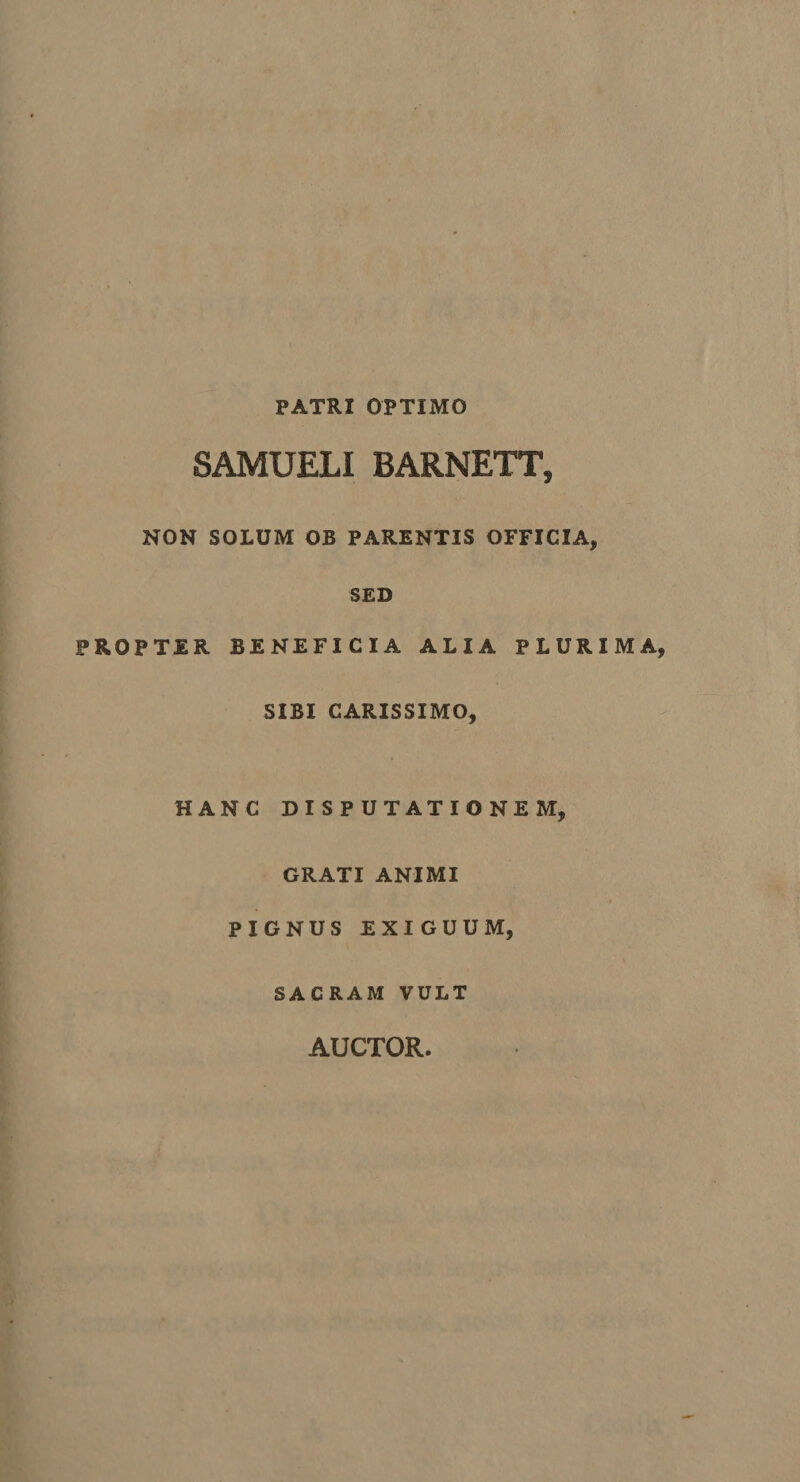 PATRI OPTIMO SAMUELI BARNETT, NON SOLUM OB PARENTIS OFFICIA, SED PROPTER BENEFICIA ALIA PLURIMA SIBI CARISSIMO, HANC DISPUTATIONEM, GRATI ANIMI PIGNUS EXIGUUM, SACRAM VULT AUCTOR