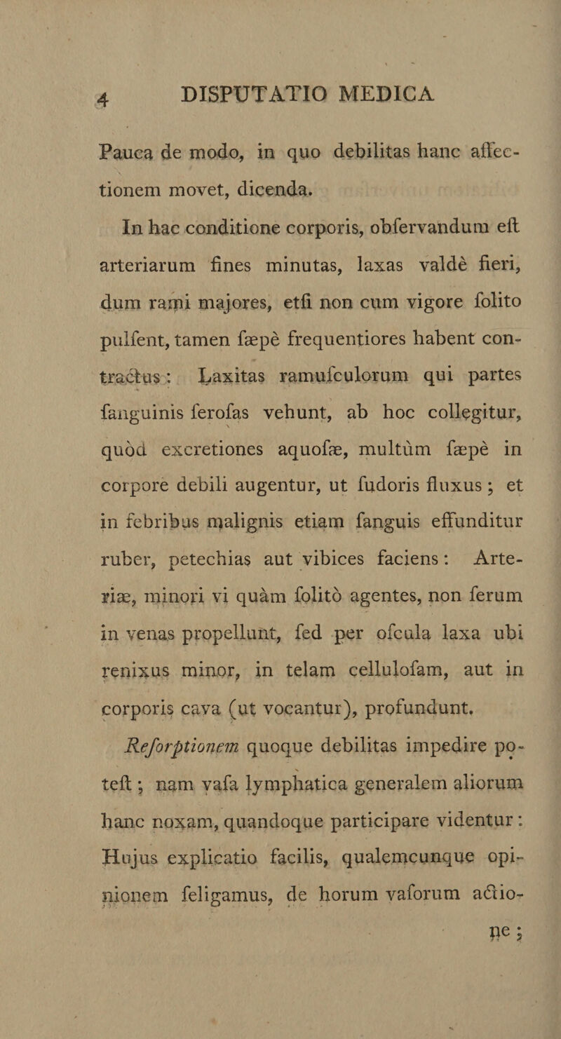 PaucH de modo, in quo debilitas hanc affec¬ tionem movet, dicenda. In hac conditione corporis, obfervandum efl arteriarum fines minutas, laxas valde fieri, dum rami majores, etfi non cum vigore folito pulfent, tamen faepe frequentiores habent con¬ tradi us : Eaxitas ramufculorum qui partes faiiguinis ferofas vehunt, ab hoc collegitur, quod excretiones aquofie, multum faepe in corpore debili augentur, ut fudoris fluxus; et in febribus n)alignis etiam fanguis effunditur ruber, petechias aut vibices faciens: Arte¬ riae, minori vi quam folito agentes, non ferum in venas propellunt, fed per ofcula laxa ubi renixus minor, in telam cellulofam, aut in corporis cava (ut vocantur), profundunt. Reforptionein quoque debilitas impedire po- tefl; nam yafa lymphatica generalem aliorum hanc noxam, quandoque participare videntur: Hujus explicatio facilis, qualemcunque opi¬ nionem feligamus, de horum vaforum ad io-